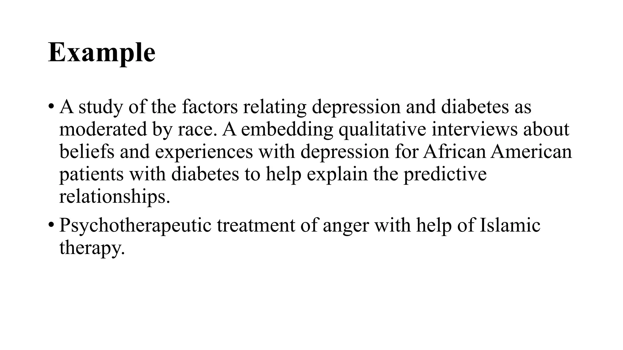 Example
• A study of the factors relating depression and diabetes as
moderated by race. A embedding qualitative interviews about
beliefs and experiences with depression for African American
patients with diabetes to help explain the predictive
relationships.
• Psychotherapeutic treatment of anger with help of Islamic
therapy.
 