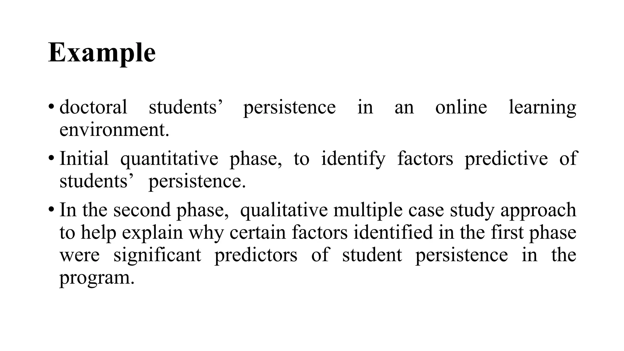 Example
• doctoral students’ persistence in an online learning
environment.
• Initial quantitative phase, to identify factors predictive of
students’ persistence.
• In the second phase, qualitative multiple case study approach
to help explain why certain factors identified in the first phase
were significant predictors of student persistence in the
program.
 