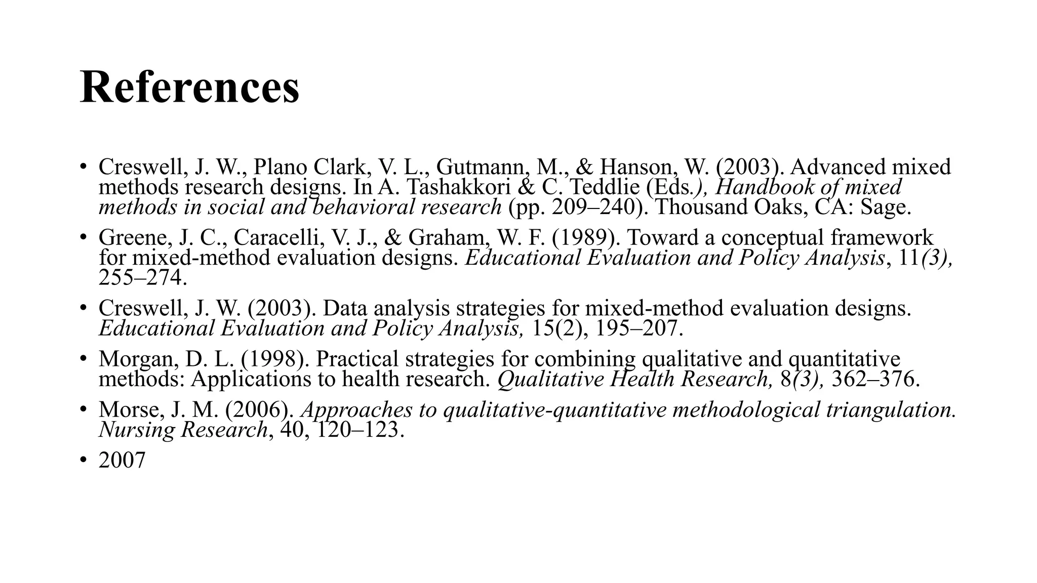 References
• Creswell, J. W., Plano Clark, V. L., Gutmann, M., & Hanson, W. (2003). Advanced mixed
methods research designs. In A. Tashakkori & C. Teddlie (Eds.), Handbook of mixed
methods in social and behavioral research (pp. 209–240). Thousand Oaks, CA: Sage.
• Greene, J. C., Caracelli, V. J., & Graham, W. F. (1989). Toward a conceptual framework
for mixed-method evaluation designs. Educational Evaluation and Policy Analysis, 11(3),
255–274.
• Creswell, J. W. (2003). Data analysis strategies for mixed-method evaluation designs.
Educational Evaluation and Policy Analysis, 15(2), 195–207.
• Morgan, D. L. (1998). Practical strategies for combining qualitative and quantitative
methods: Applications to health research. Qualitative Health Research, 8(3), 362–376.
• Morse, J. M. (2006). Approaches to qualitative-quantitative methodological triangulation.
Nursing Research, 40, 120–123.
• 2007
 