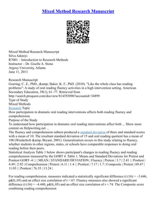 Mixed Method Research Manuscript
Mixed Method Research Manuscript
Silva Adeniyi
R7001 – Introduction to Research Methods
Instructor – Dr. Giselle A. Stone
Argosy University, Atlanta
June 11, 2013
Research Manuscript
Goering, C. Z., PhD., &amp; Baker, K. F., PhD. (2010). "Like the whole class has reading
problems": A study of oral reading fluency activities in a high intervention setting. American
Secondary Education, 39(1), 61–77. Retrieved from
http://search.proquest.com/docview/814393096?accountid=34899
Type of Study
Mixed Methods
Research Topic
How participation in dramatic oral reading interventions affects both reading fluency and
comprehension.
Purpose of the Study
To understand how participation in dramatic oral reading interventions affect both ... Show more
content on Helpwriting.net ...
The fluency and comprehension subtest produced a standard deviation of three and standard scores
with a mean of 10. The resultant standard deviation of 15 and oral reading quotient has a mean of
100 (Wiederholt &amp; Bryant, 2001). Generalization occurs in this study relating to fluency,
whether students in other regions, states, or schools have comparable responses to doing oral
reading before their peers.
Statistical Analysis Table 1 below shows participant's changes in reading fluency and reading
comprehension measured by the GORT 4. Table 1. Means and Standard Deviations for Pretest and
Posttest GORT–4 | | | MEAN | STANDARD DEVIATION | Fluency | Pretest | 3.7 | 2.41 | | Posttest |
4.49 | 2.92 | Comprehension | Pretest | 6.11 | 1.4 | | Posttest | 7.17 | 1.7 | Composite | Pretest | 69.47 |
11.03 | | Posttest | 76.35 | 13.24 |
For reading comprehension, measures indicated a statistically significant difference (t (16) = –3.646,
p&lt;.05) and an effect size correlation of r =.67. Fluency measures also showed a significant
difference (t (16) = –4.440, p&lt;.05) and an effect size correlation of r =.74. The Composite score
combining reading comprehension
 