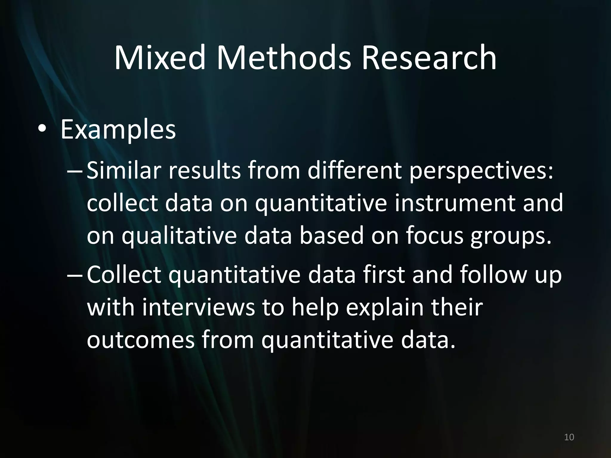 Mixed Methods Research
• Examples
–Similar results from different perspectives:
collect data on quantitative instrument and
on qualitative data based on focus groups.
–Collect quantitative data first and follow up
with interviews to help explain their
outcomes from quantitative data.
10
 