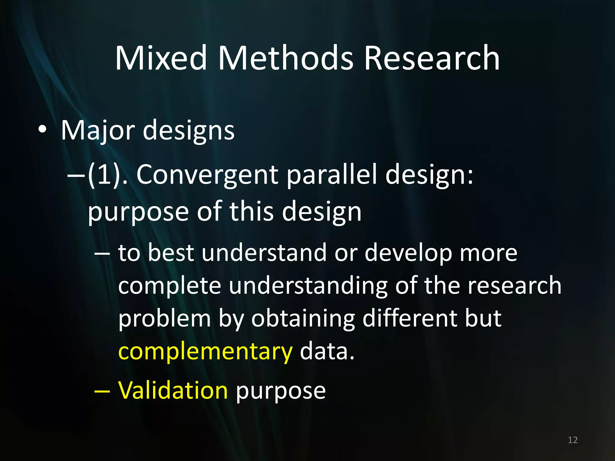 Mixed Methods Research
• Major designs
–(1). Convergent parallel design:
purpose of this design
– to best understand or develop more
complete understanding of the research
problem by obtaining different but
complementary data.
– Validation purpose
12
 