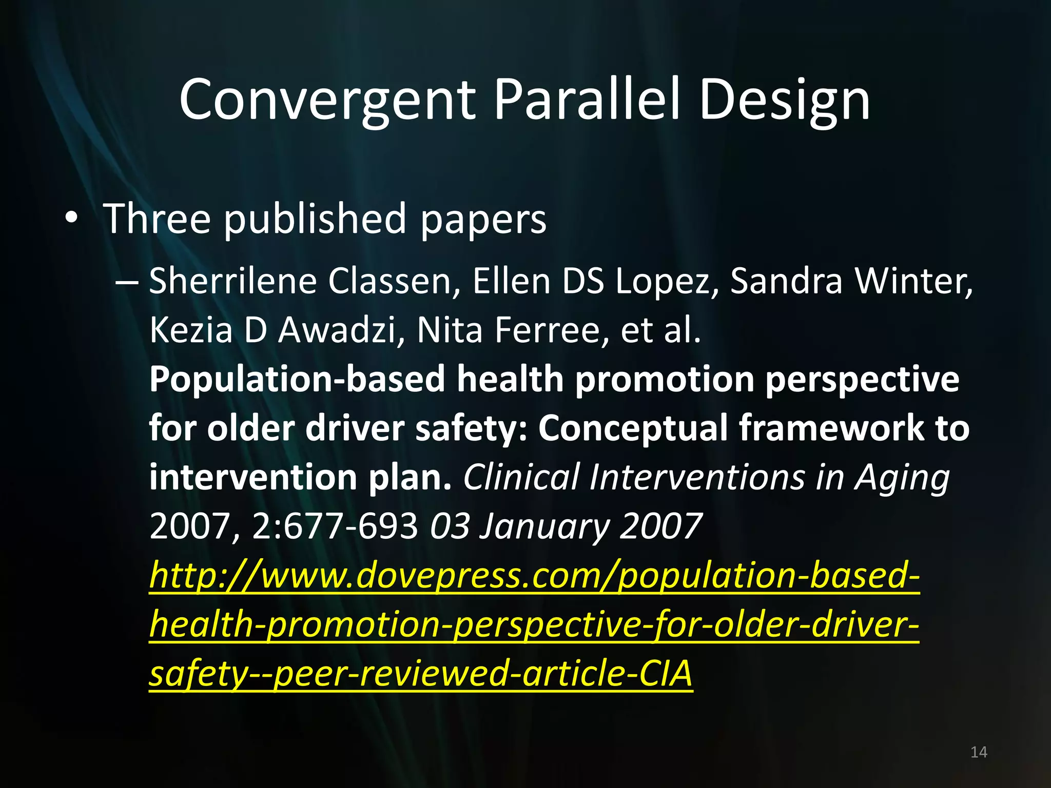 Convergent Parallel Design
• Three published papers
– Sherrilene Classen, Ellen DS Lopez, Sandra Winter,
Kezia D Awadzi, Nita Ferree, et al.
Population-based health promotion perspective
for older driver safety: Conceptual framework to
intervention plan. Clinical Interventions in Aging
2007, 2:677-693 03 January 2007
http://www.dovepress.com/population-based-
health-promotion-perspective-for-older-driver-
safety--peer-reviewed-article-CIA
14
 