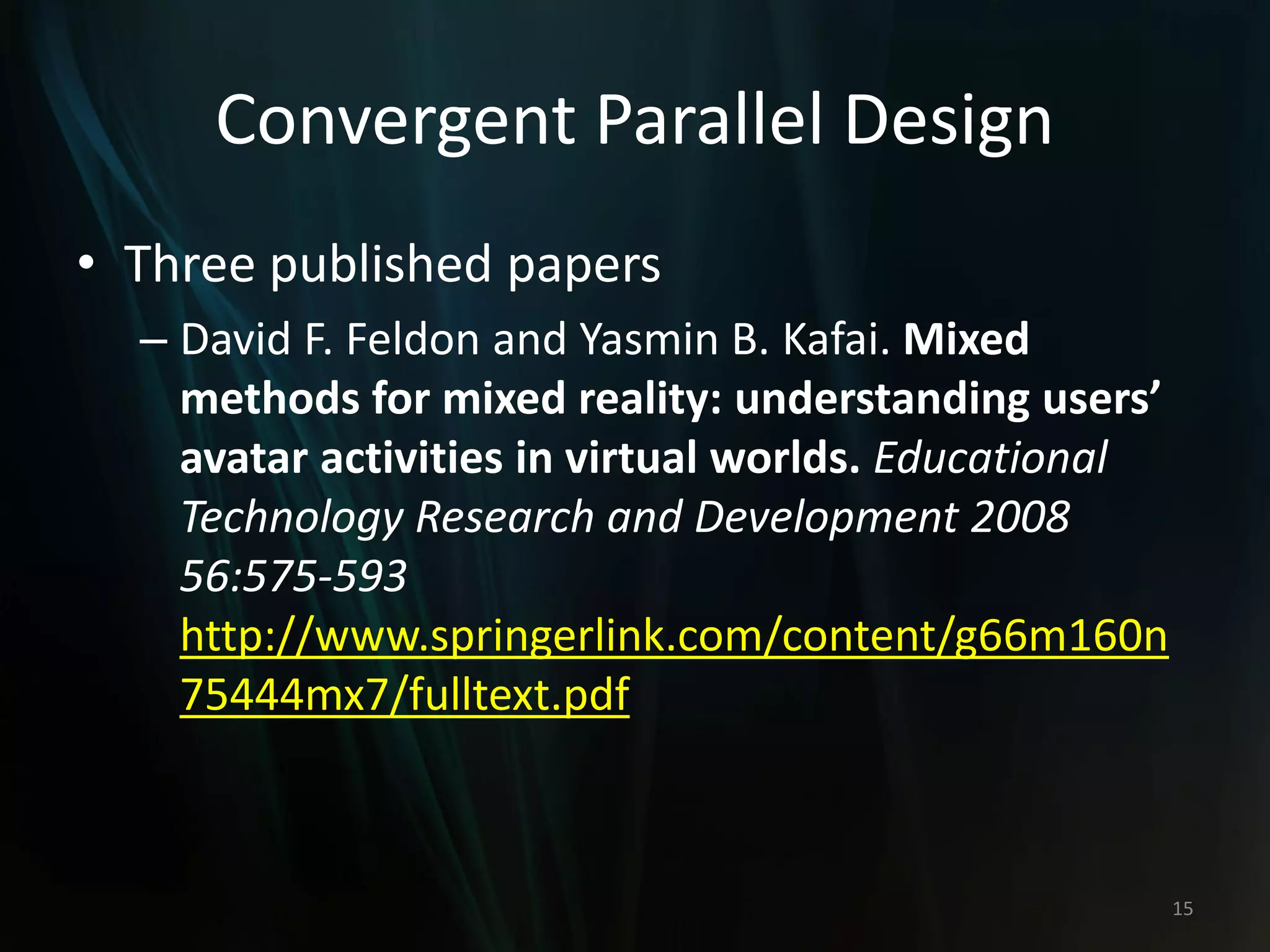Convergent Parallel Design
• Three published papers
– David F. Feldon and Yasmin B. Kafai. Mixed
methods for mixed reality: understanding users’
avatar activities in virtual worlds. Educational
Technology Research and Development 2008
56:575-593
http://www.springerlink.com/content/g66m160n
75444mx7/fulltext.pdf
15
 