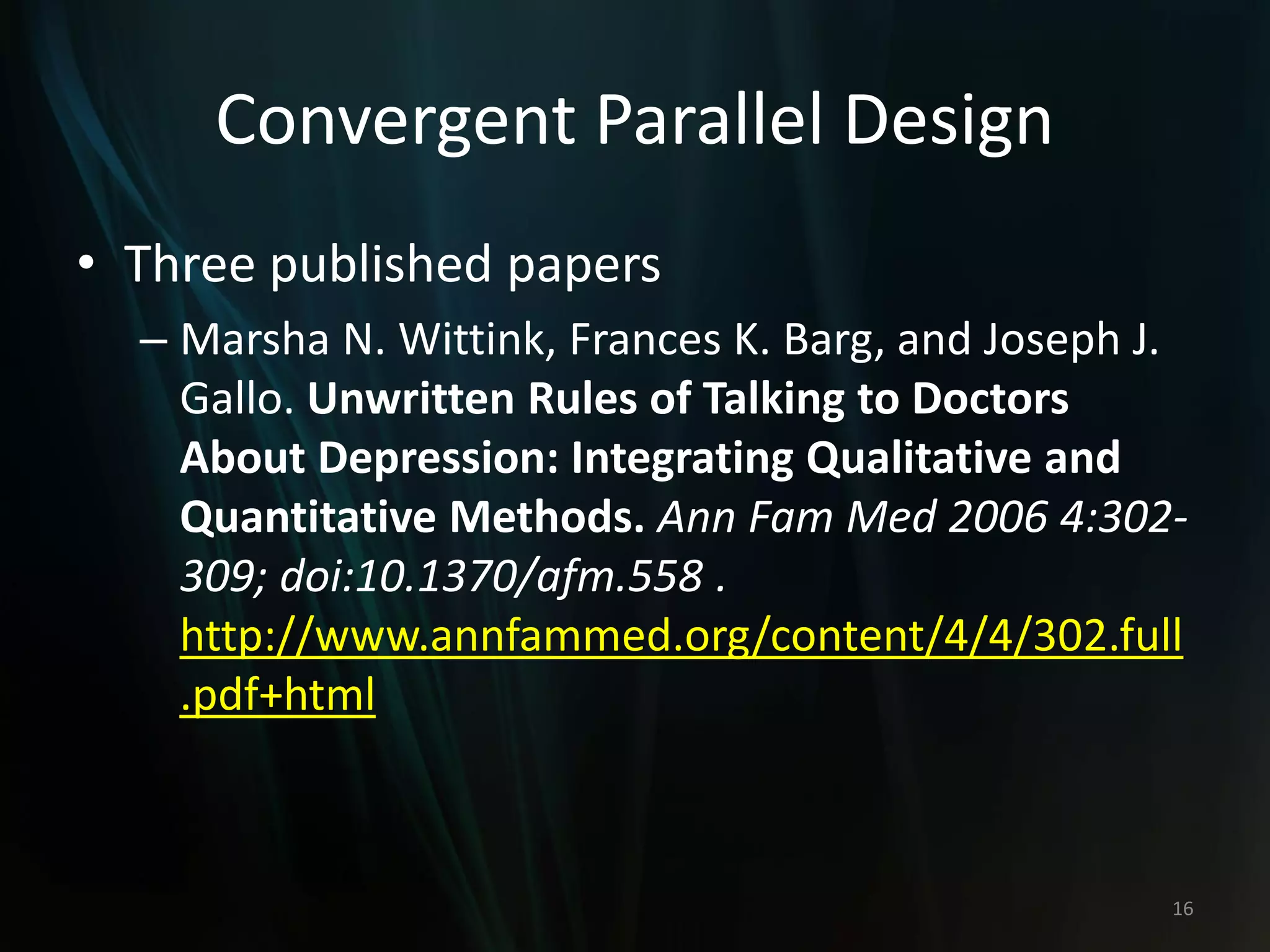 Convergent Parallel Design
• Three published papers
– Marsha N. Wittink, Frances K. Barg, and Joseph J.
Gallo. Unwritten Rules of Talking to Doctors
About Depression: Integrating Qualitative and
Quantitative Methods. Ann Fam Med 2006 4:302-
309; doi:10.1370/afm.558 .
http://www.annfammed.org/content/4/4/302.full
.pdf+html
16
 