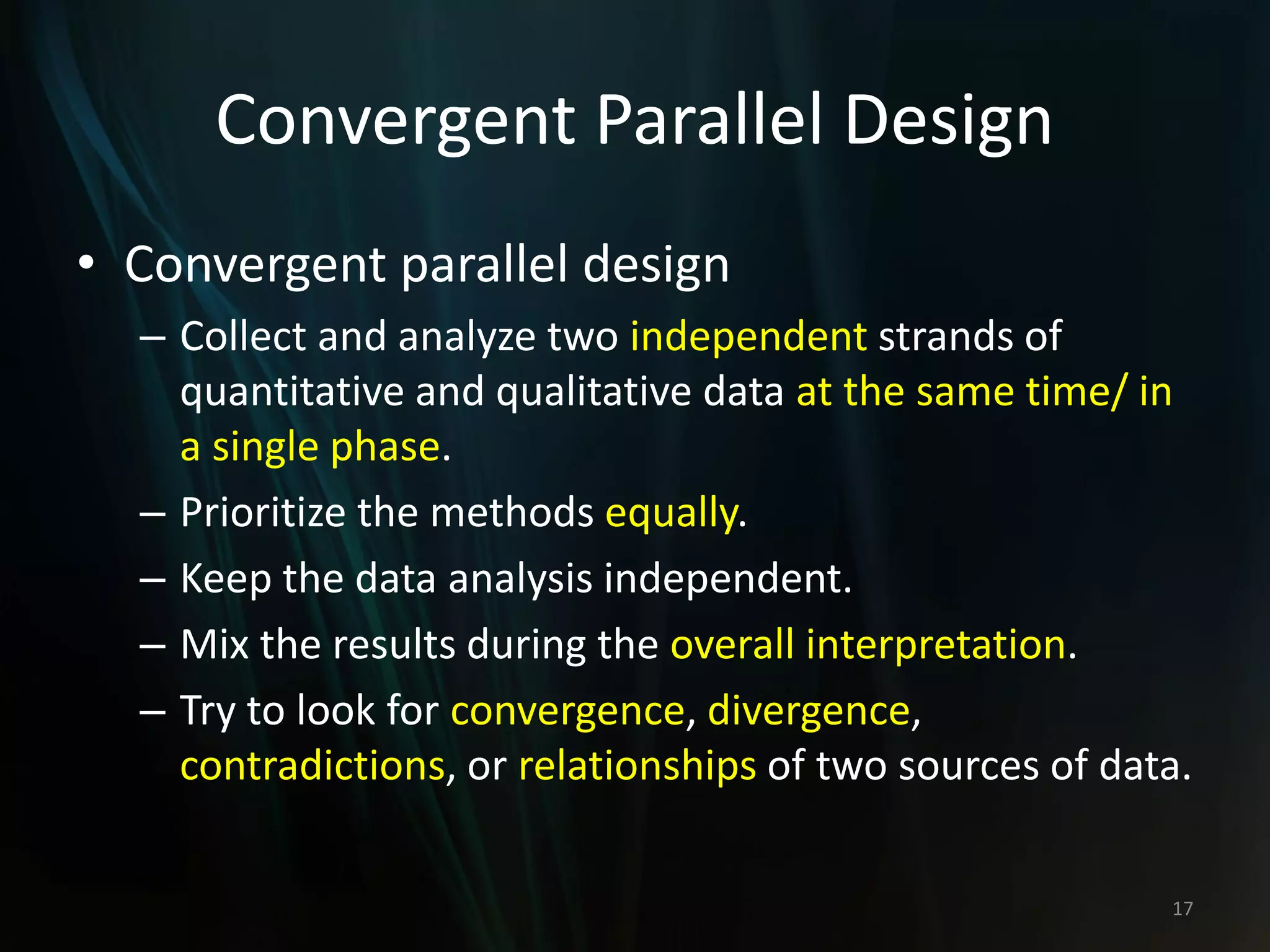 Convergent Parallel Design
• Convergent parallel design
– Collect and analyze two independent strands of
quantitative and qualitative data at the same time/ in
a single phase.
– Prioritize the methods equally.
– Keep the data analysis independent.
– Mix the results during the overall interpretation.
– Try to look for convergence, divergence,
contradictions, or relationships of two sources of data.
17
 
