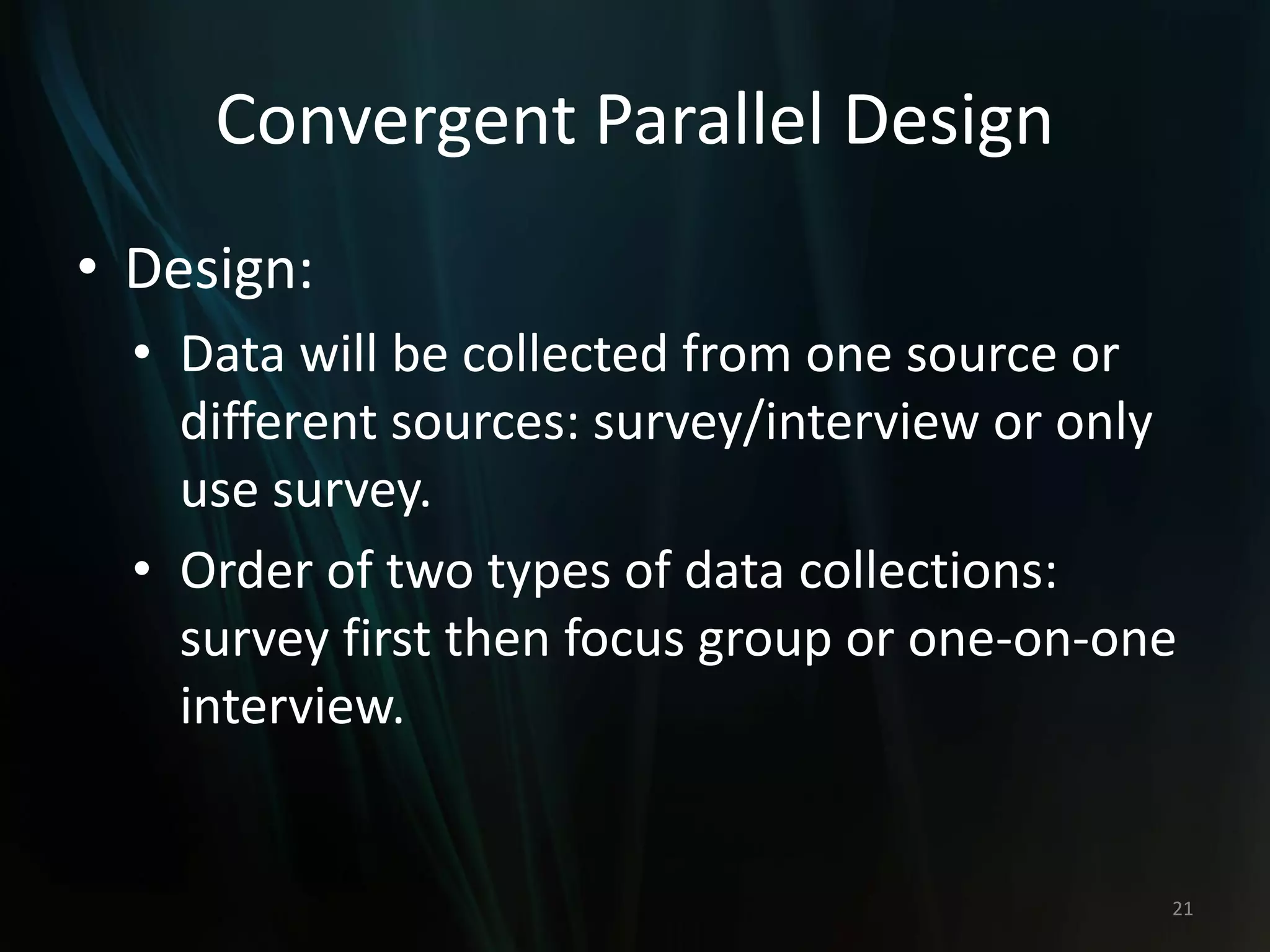 Convergent Parallel Design
• Design:
• Data will be collected from one source or
different sources: survey/interview or only
use survey.
• Order of two types of data collections:
survey first then focus group or one-on-one
interview.
21
 