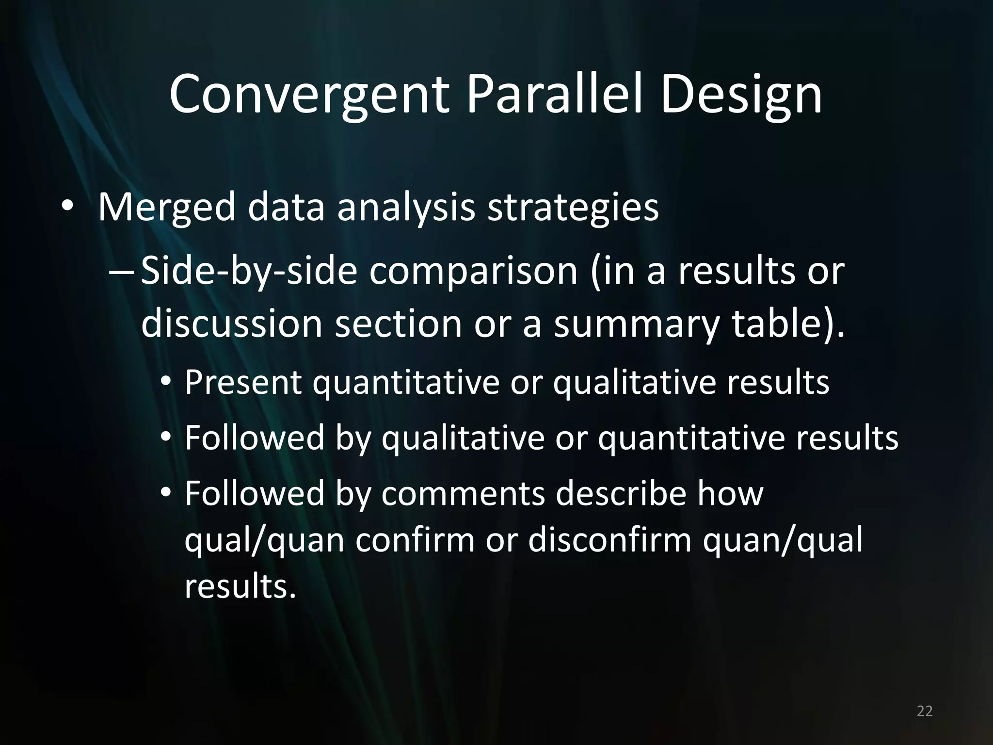 Convergent Parallel Design
• Merged data analysis strategies
–Side-by-side comparison (in a results or
discussion section or a summary table).
• Present quantitative or qualitative results
• Followed by qualitative or quantitative results
• Followed by comments describe how
qual/quan confirm or disconfirm quan/qual
results.
22
 