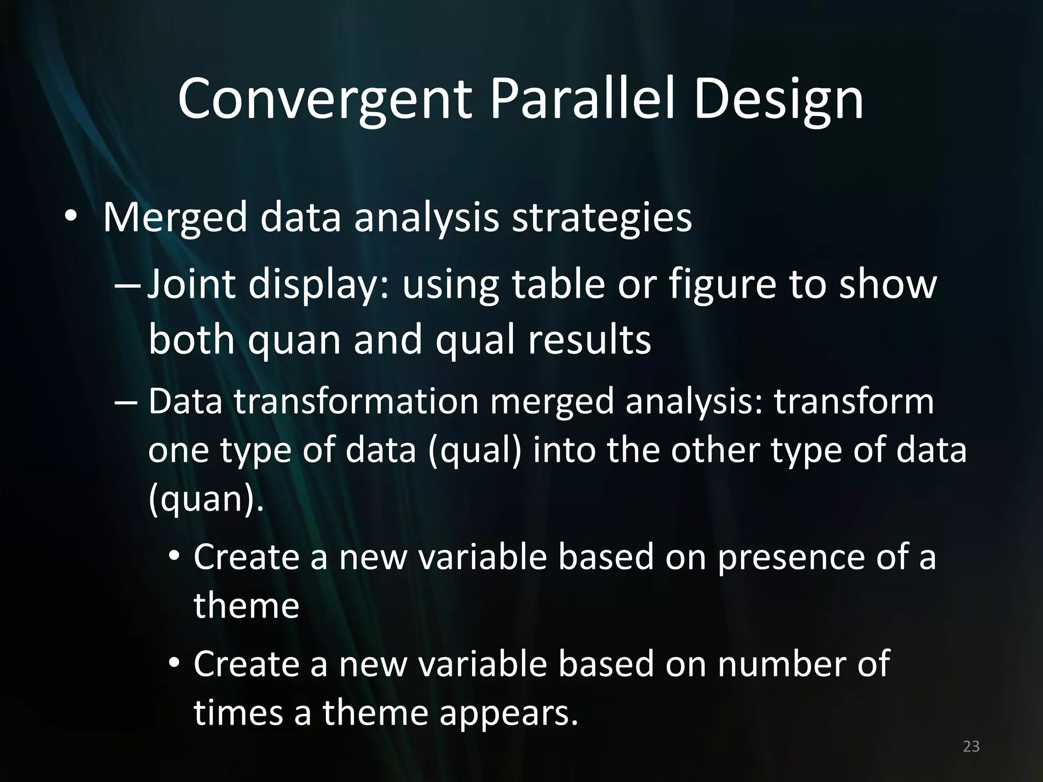Convergent Parallel Design
• Merged data analysis strategies
–Joint display: using table or figure to show
both quan and qual results
– Data transformation merged analysis: transform
one type of data (qual) into the other type of data
(quan).
• Create a new variable based on presence of a
theme
• Create a new variable based on number of
times a theme appears.
23
 