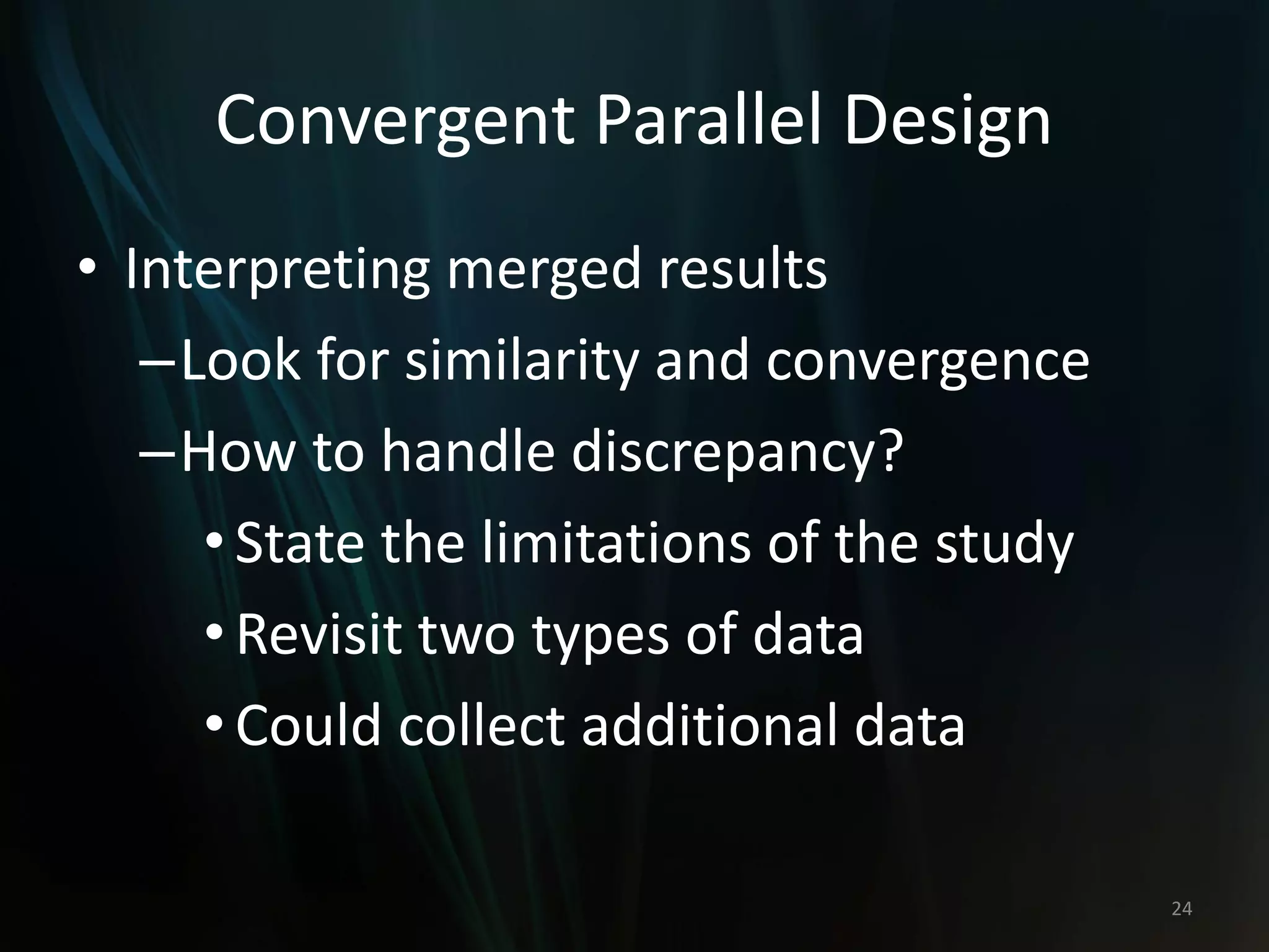 Convergent Parallel Design
• Interpreting merged results
–Look for similarity and convergence
–How to handle discrepancy?
•State the limitations of the study
•Revisit two types of data
•Could collect additional data
24
 