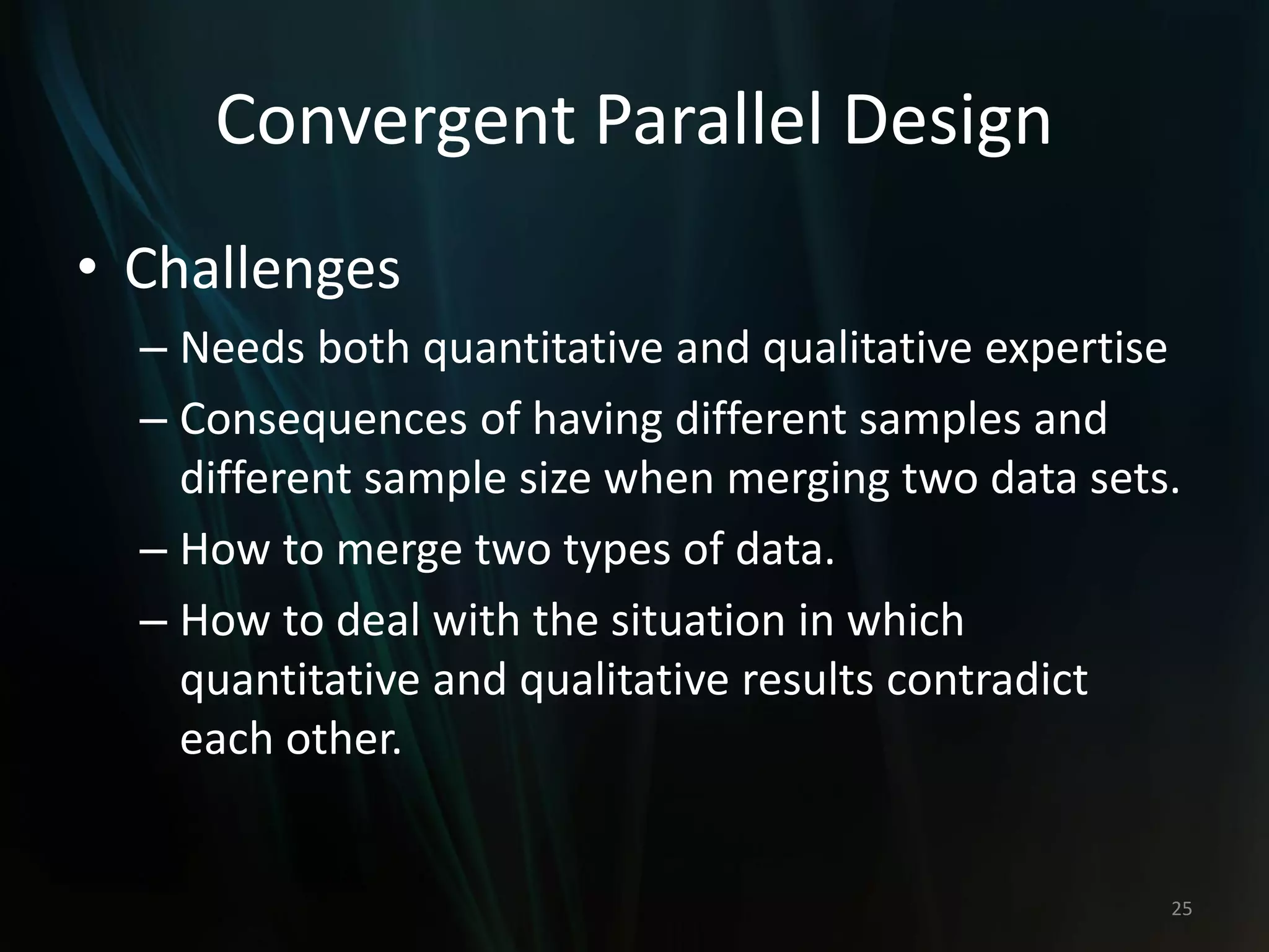 Convergent Parallel Design
• Challenges
– Needs both quantitative and qualitative expertise
– Consequences of having different samples and
different sample size when merging two data sets.
– How to merge two types of data.
– How to deal with the situation in which
quantitative and qualitative results contradict
each other.
25
 