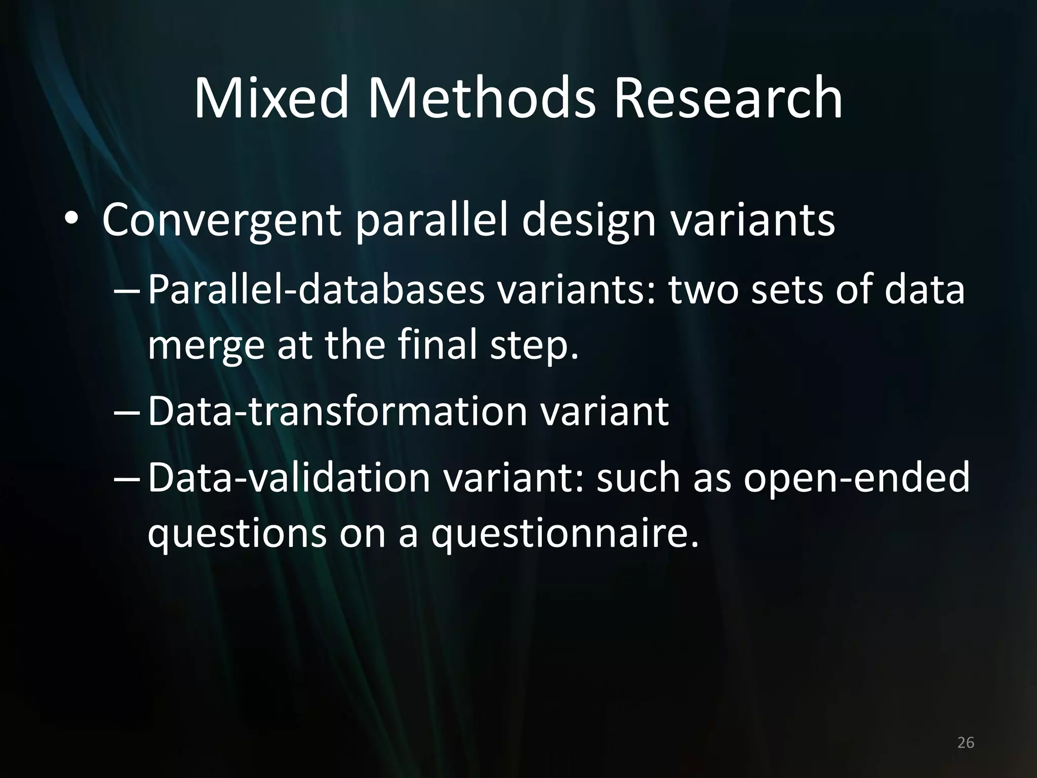 Mixed Methods Research
• Convergent parallel design variants
–Parallel-databases variants: two sets of data
merge at the final step.
–Data-transformation variant
–Data-validation variant: such as open-ended
questions on a questionnaire.
26
 