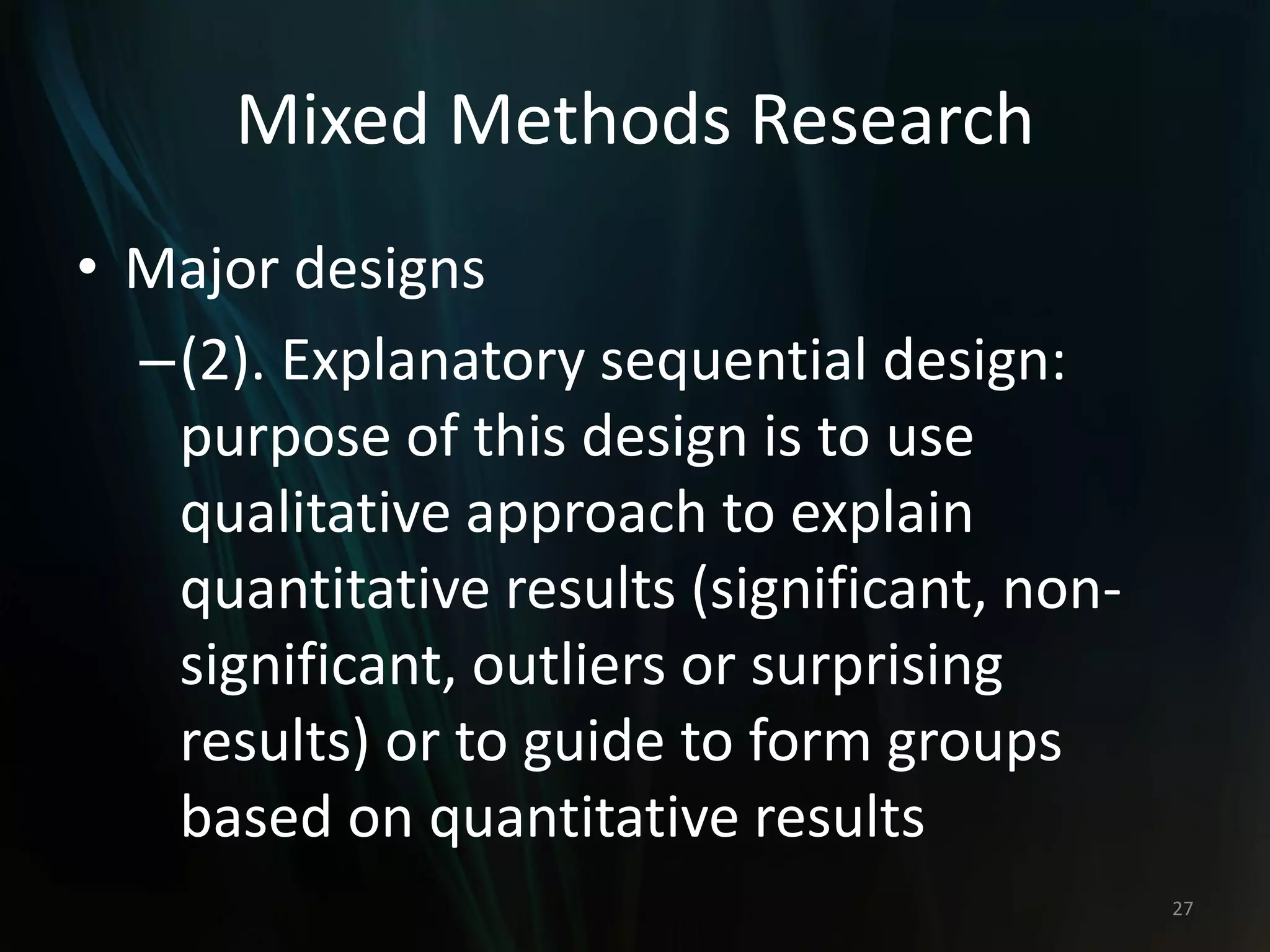 Mixed Methods Research
• Major designs
–(2). Explanatory sequential design:
purpose of this design is to use
qualitative approach to explain
quantitative results (significant, non-
significant, outliers or surprising
results) or to guide to form groups
based on quantitative results
27
 