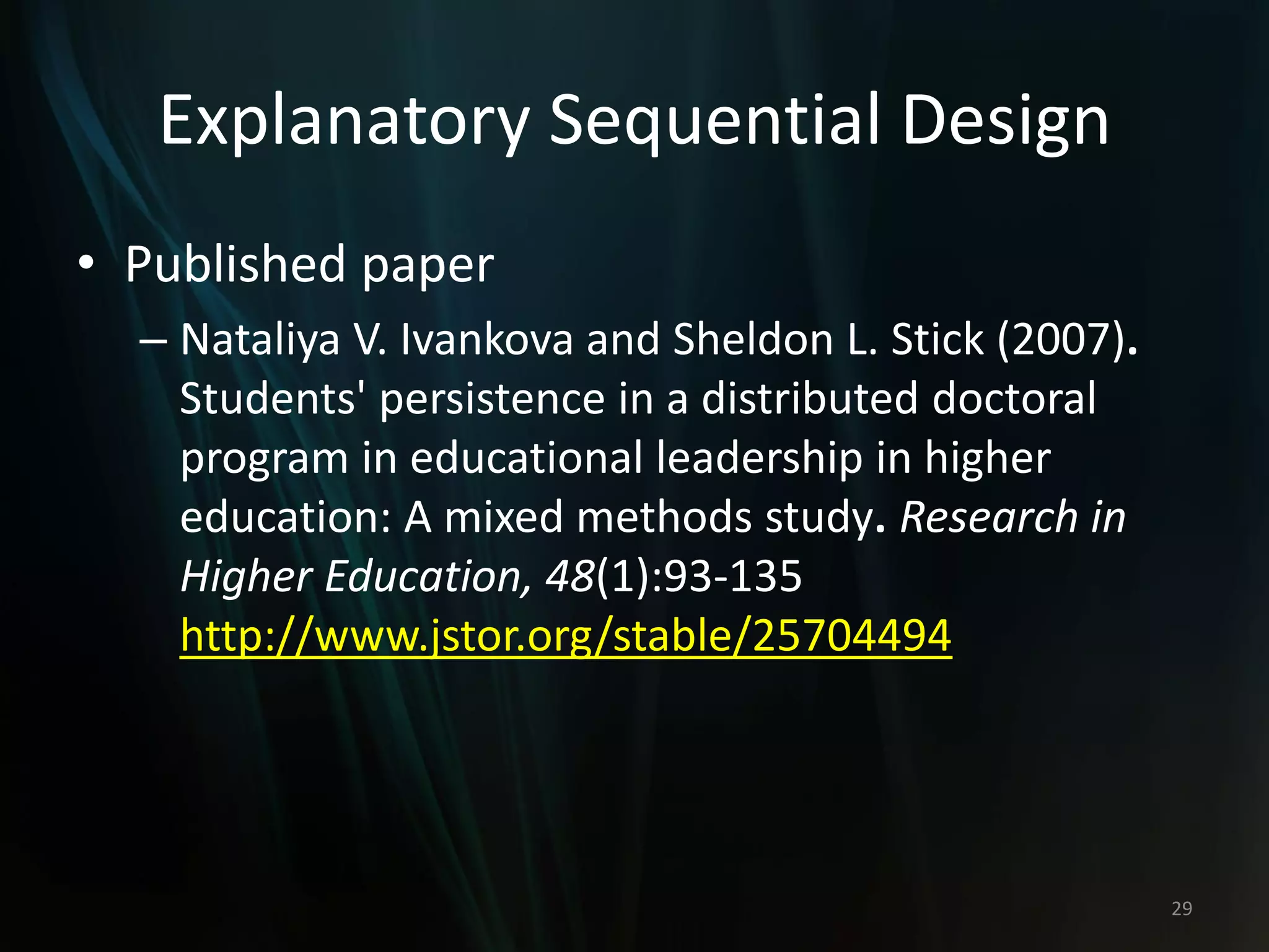 Explanatory Sequential Design
• Published paper
– Nataliya V. Ivankova and Sheldon L. Stick (2007).
Students' persistence in a distributed doctoral
program in educational leadership in higher
education: A mixed methods study. Research in
Higher Education, 48(1):93-135
http://www.jstor.org/stable/25704494
29
 