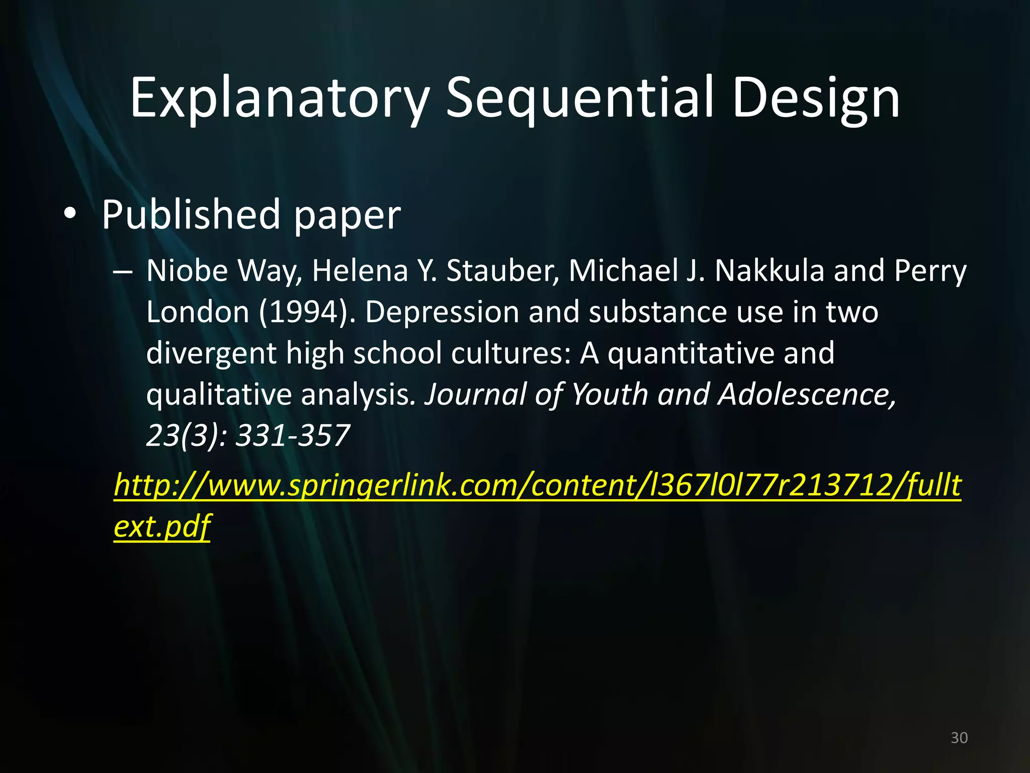 Explanatory Sequential Design
• Published paper
– Niobe Way, Helena Y. Stauber, Michael J. Nakkula and Perry
London (1994). Depression and substance use in two
divergent high school cultures: A quantitative and
qualitative analysis. Journal of Youth and Adolescence,
23(3): 331-357
http://www.springerlink.com/content/l367l0l77r213712/fullt
ext.pdf
30
 