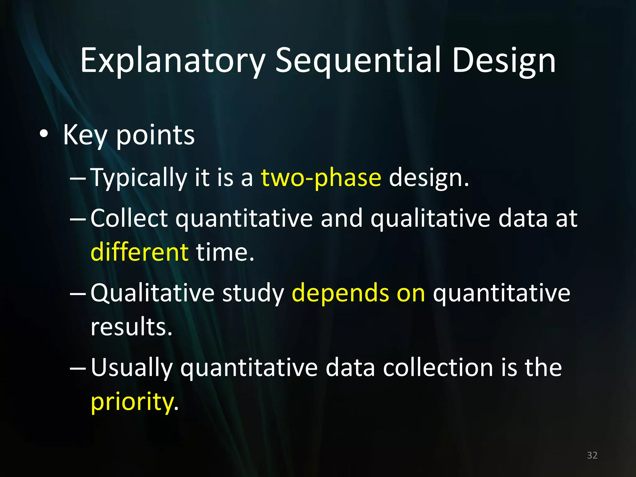 Explanatory Sequential Design
• Key points
–Typically it is a two-phase design.
–Collect quantitative and qualitative data at
different time.
–Qualitative study depends on quantitative
results.
–Usually quantitative data collection is the
priority.
32
 
