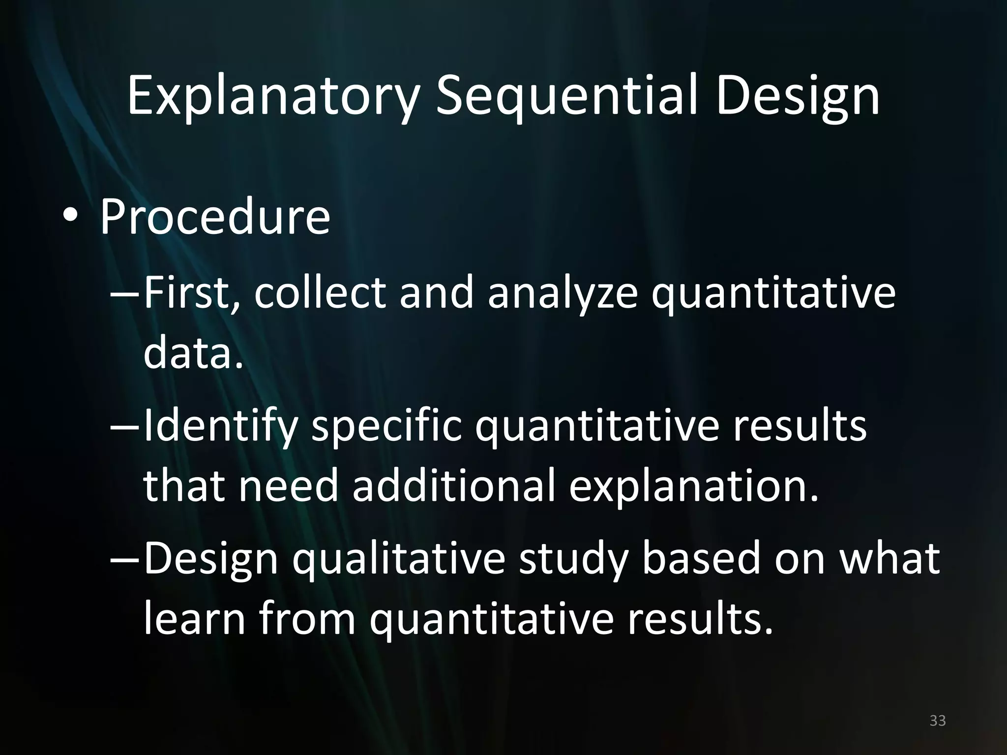 Explanatory Sequential Design
• Procedure
–First, collect and analyze quantitative
data.
–Identify specific quantitative results
that need additional explanation.
–Design qualitative study based on what
learn from quantitative results.
33
 