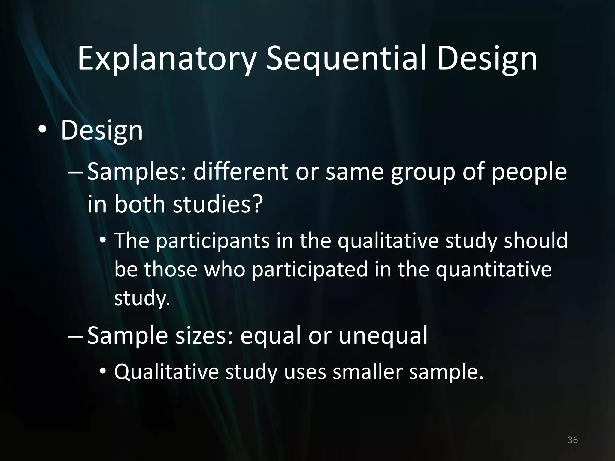 Explanatory Sequential Design
• Design
–Samples: different or same group of people
in both studies?
• The participants in the qualitative study should
be those who participated in the quantitative
study.
–Sample sizes: equal or unequal
• Qualitative study uses smaller sample.
36
 