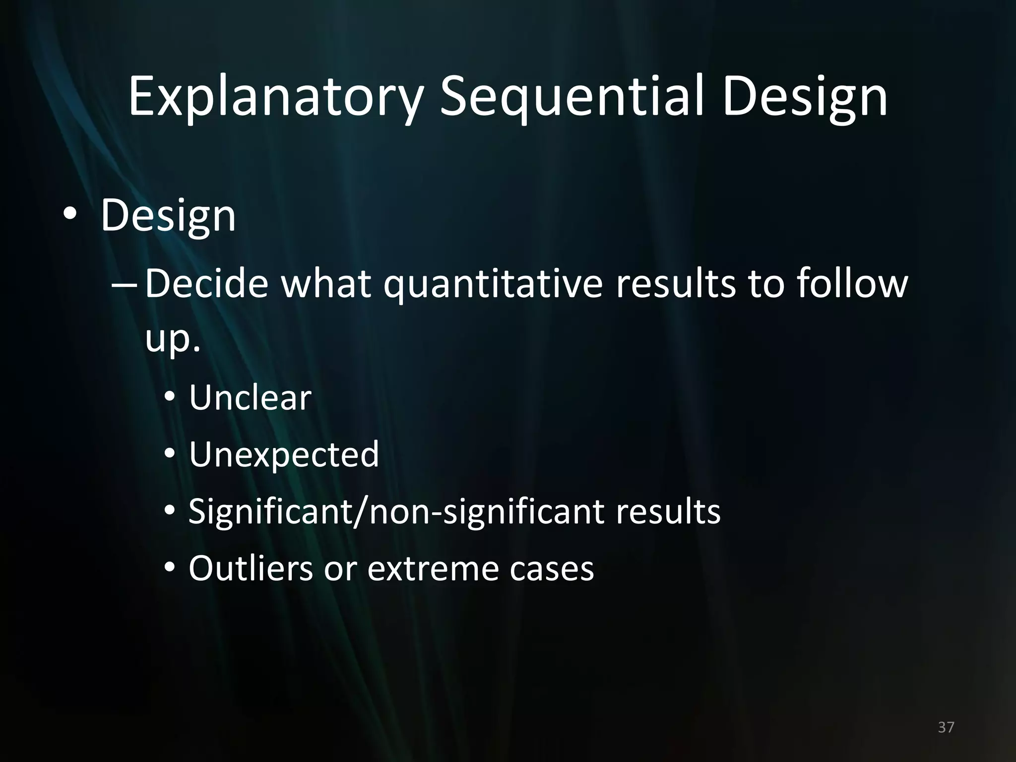 Explanatory Sequential Design
• Design
–Decide what quantitative results to follow
up.
• Unclear
• Unexpected
• Significant/non-significant results
• Outliers or extreme cases
37
 