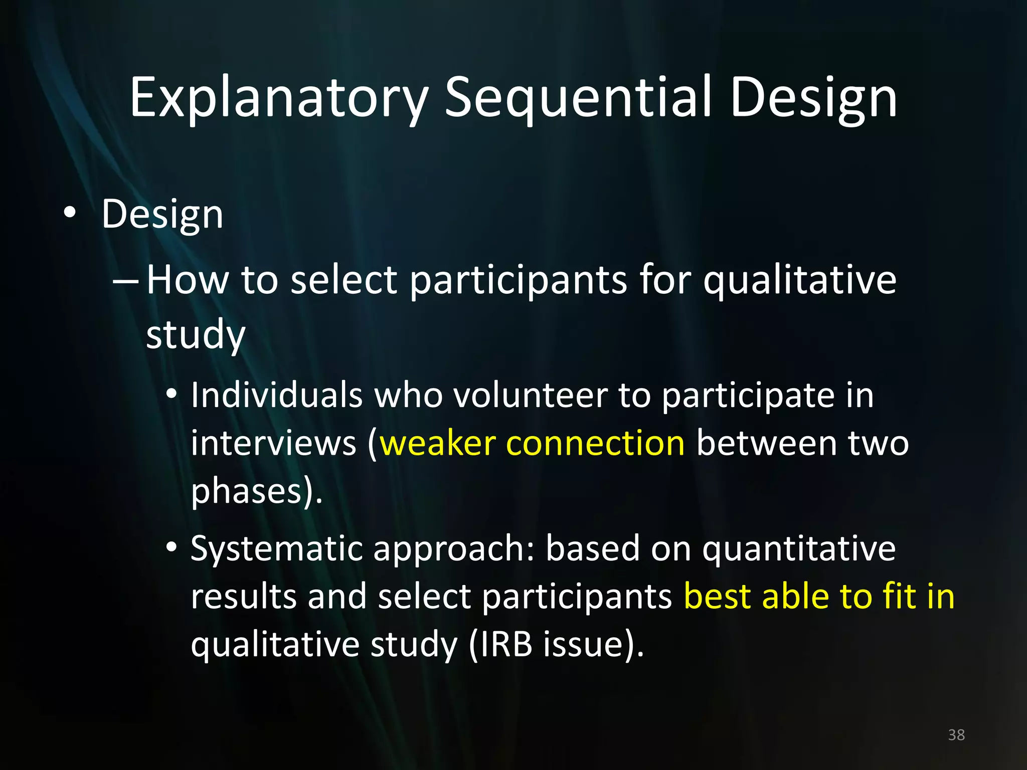 Explanatory Sequential Design
• Design
–How to select participants for qualitative
study
• Individuals who volunteer to participate in
interviews (weaker connection between two
phases).
• Systematic approach: based on quantitative
results and select participants best able to fit in
qualitative study (IRB issue).
38
 