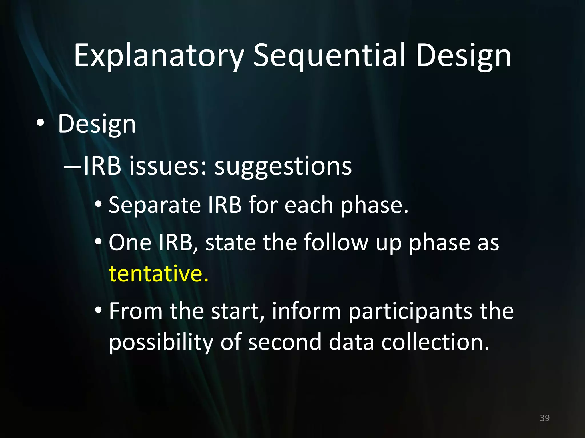 Explanatory Sequential Design
• Design
–IRB issues: suggestions
• Separate IRB for each phase.
• One IRB, state the follow up phase as
tentative.
• From the start, inform participants the
possibility of second data collection.
39
 