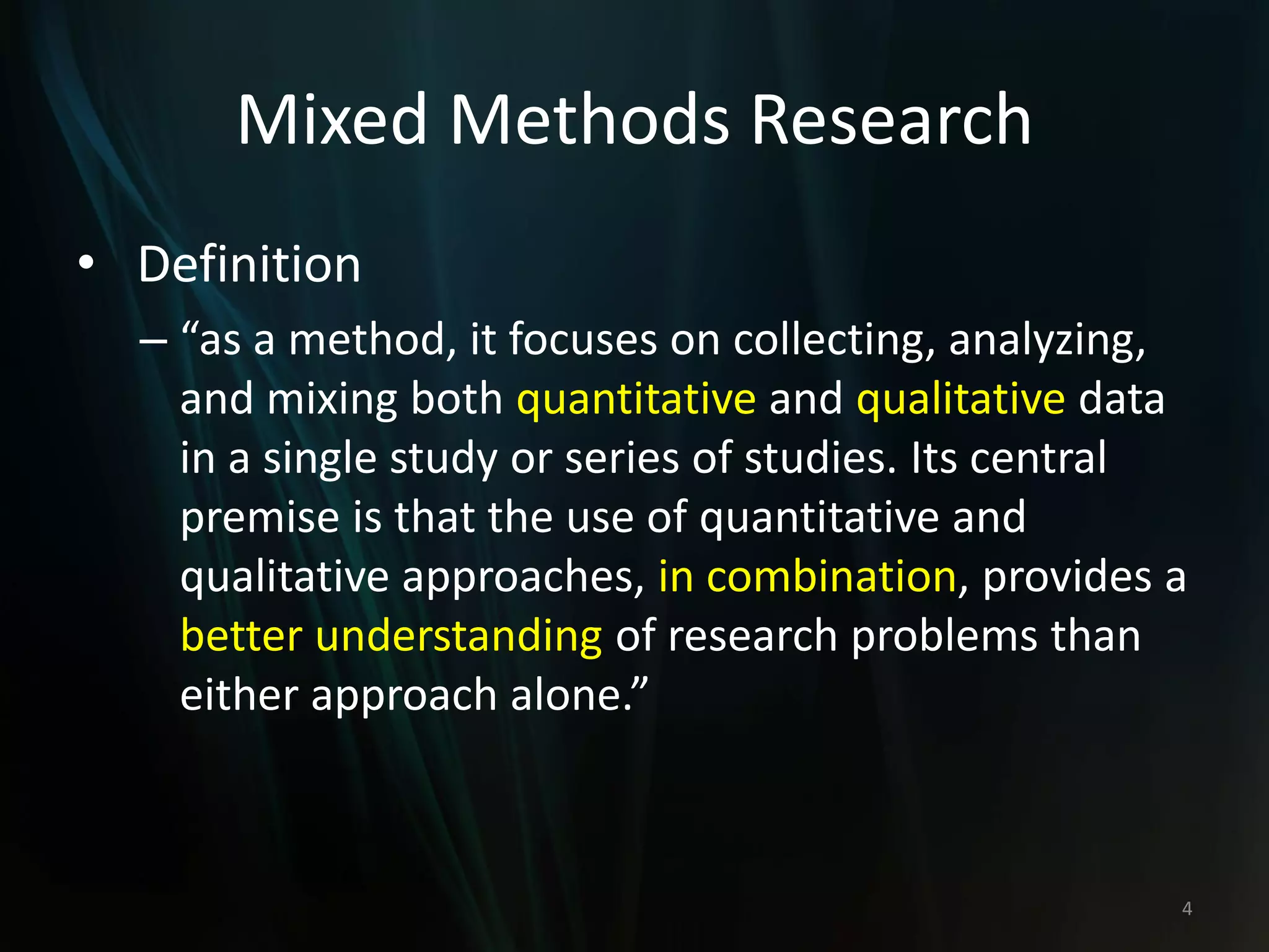 Mixed Methods Research
• Definition
– “as a method, it focuses on collecting, analyzing,
and mixing both quantitative and qualitative data
in a single study or series of studies. Its central
premise is that the use of quantitative and
qualitative approaches, in combination, provides a
better understanding of research problems than
either approach alone.”
4
 