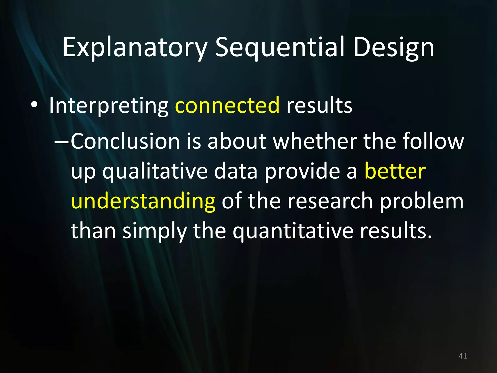 Explanatory Sequential Design
• Interpreting connected results
–Conclusion is about whether the follow
up qualitative data provide a better
understanding of the research problem
than simply the quantitative results.
41
 