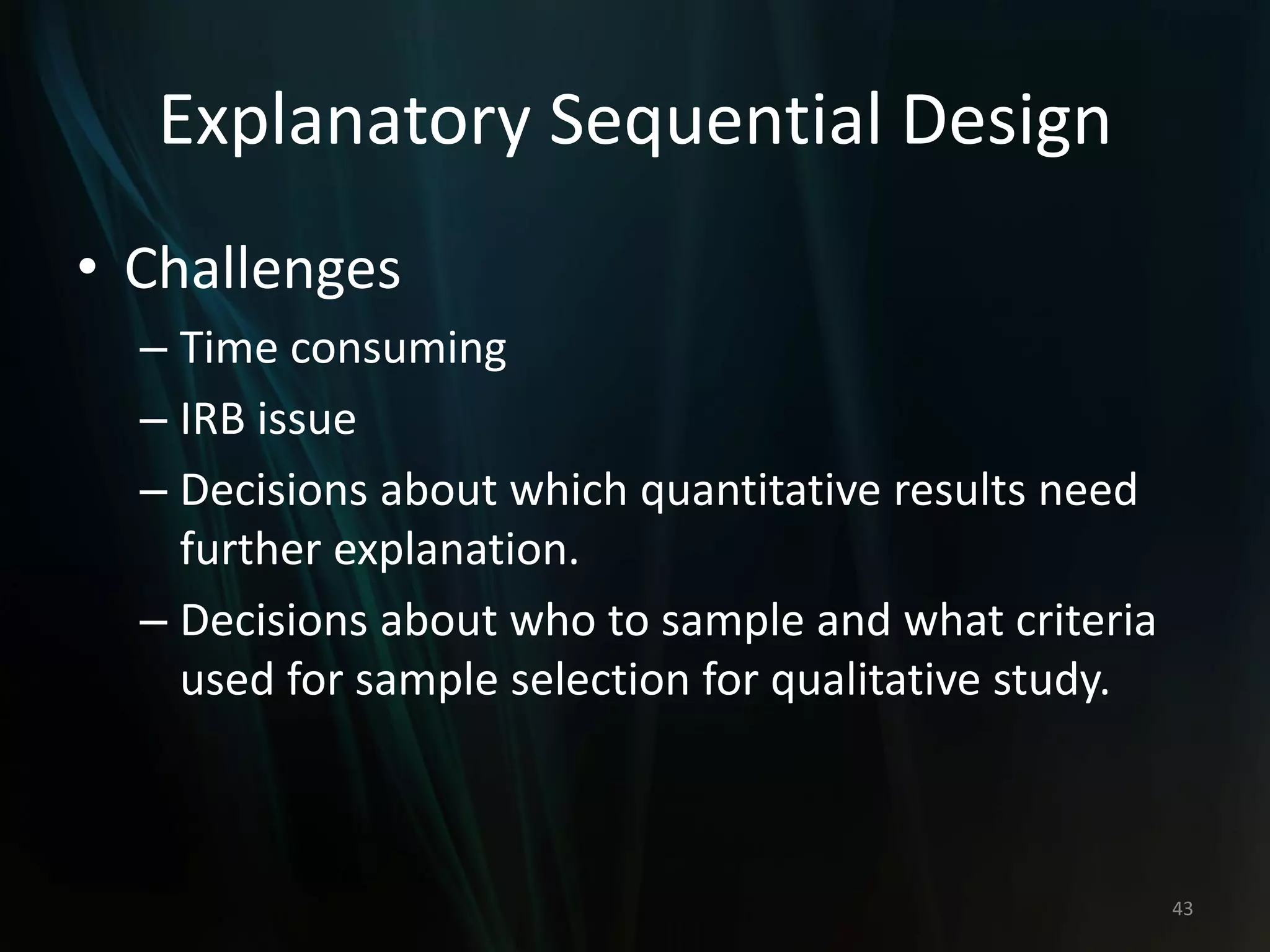 Explanatory Sequential Design
• Challenges
– Time consuming
– IRB issue
– Decisions about which quantitative results need
further explanation.
– Decisions about who to sample and what criteria
used for sample selection for qualitative study.
43
 