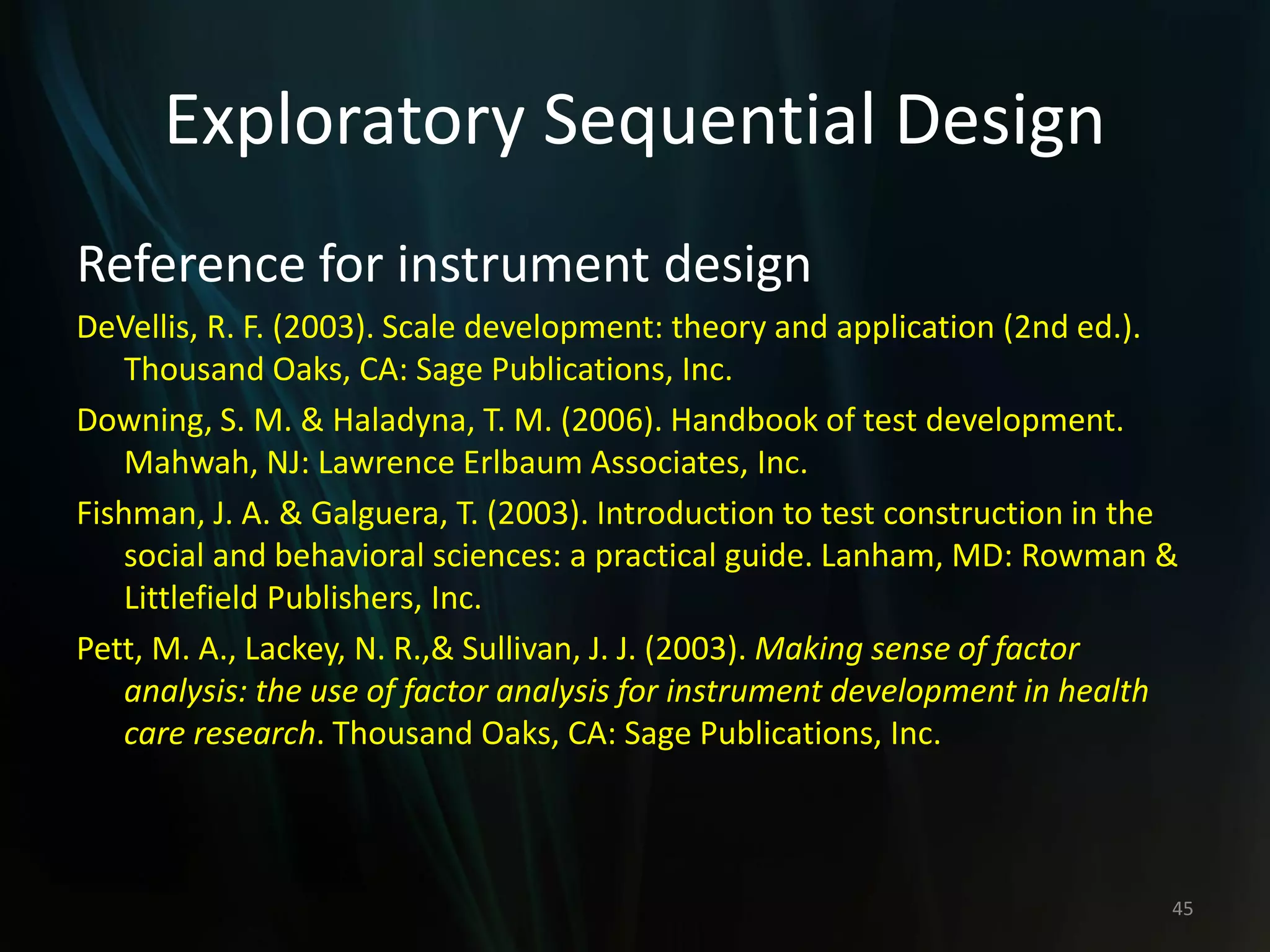 Exploratory Sequential Design
Reference for instrument design
DeVellis, R. F. (2003). Scale development: theory and application (2nd ed.).
Thousand Oaks, CA: Sage Publications, Inc.
Downing, S. M. & Haladyna, T. M. (2006). Handbook of test development.
Mahwah, NJ: Lawrence Erlbaum Associates, Inc.
Fishman, J. A. & Galguera, T. (2003). Introduction to test construction in the
social and behavioral sciences: a practical guide. Lanham, MD: Rowman &
Littlefield Publishers, Inc.
Pett, M. A., Lackey, N. R.,& Sullivan, J. J. (2003). Making sense of factor
analysis: the use of factor analysis for instrument development in health
care research. Thousand Oaks, CA: Sage Publications, Inc.
45
 