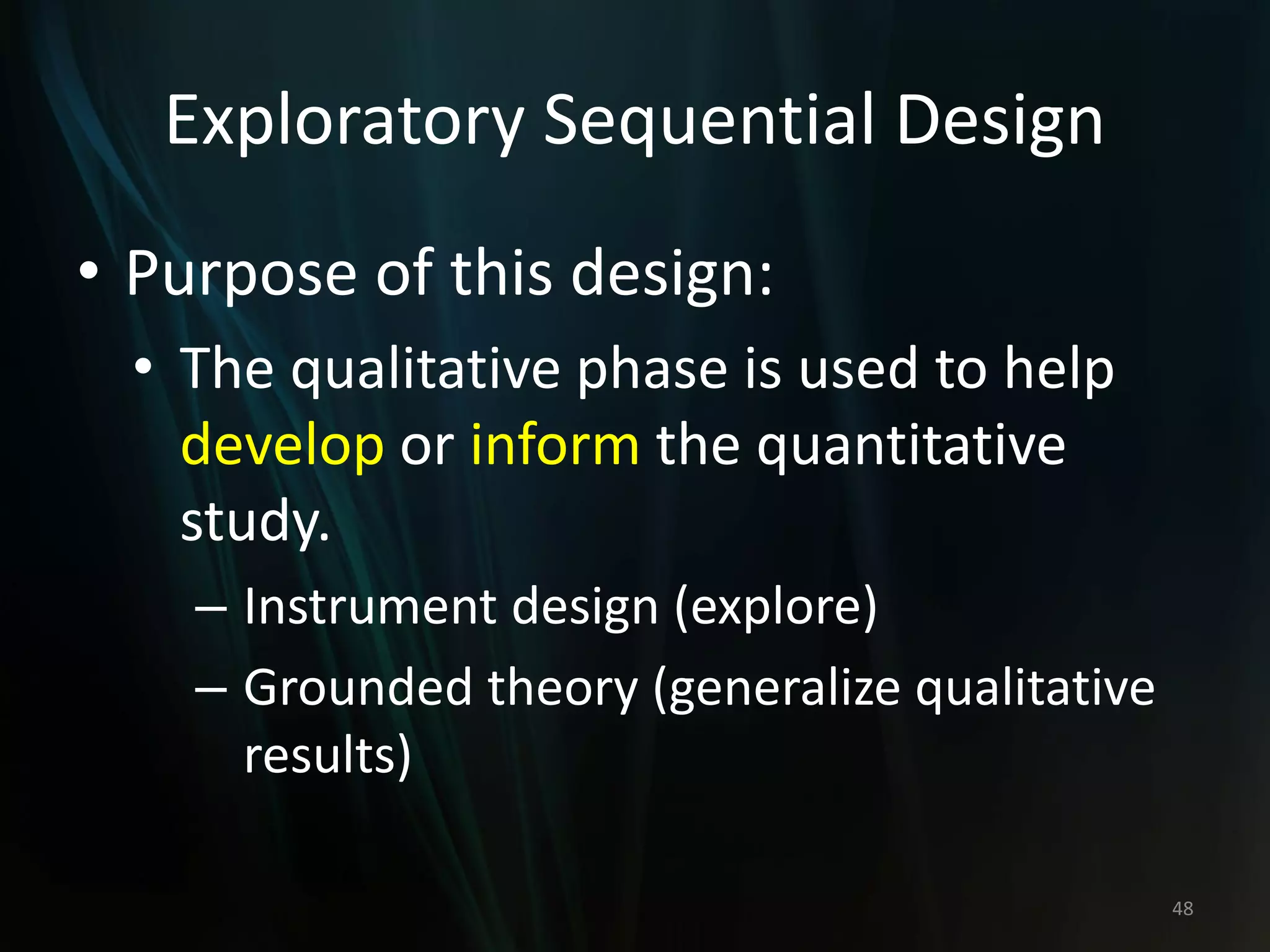 Exploratory Sequential Design
• Purpose of this design:
• The qualitative phase is used to help
develop or inform the quantitative
study.
– Instrument design (explore)
– Grounded theory (generalize qualitative
results)
48
 