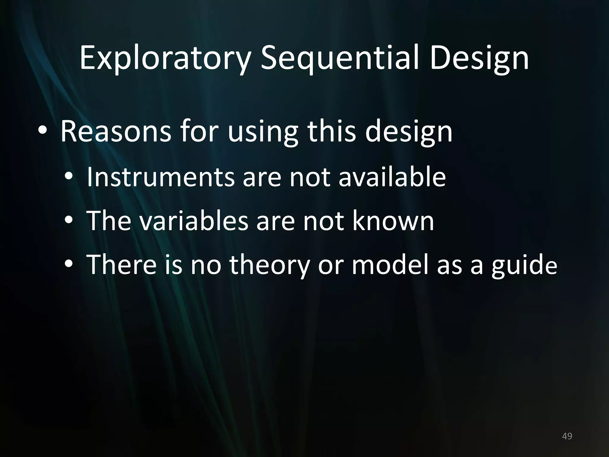 Exploratory Sequential Design
• Reasons for using this design
• Instruments are not available
• The variables are not known
• There is no theory or model as a guide
49
 