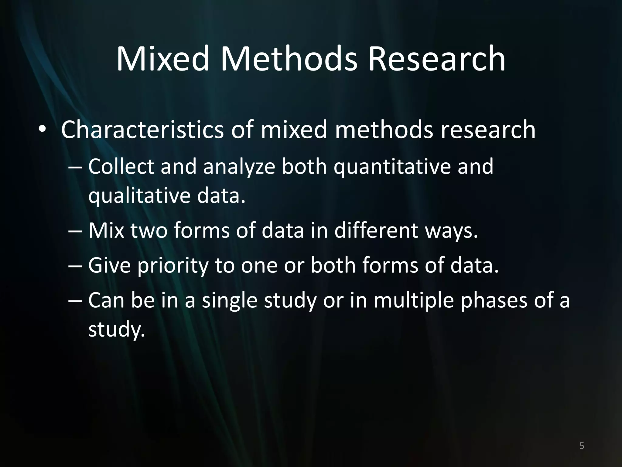 Mixed Methods Research
• Characteristics of mixed methods research
– Collect and analyze both quantitative and
qualitative data.
– Mix two forms of data in different ways.
– Give priority to one or both forms of data.
– Can be in a single study or in multiple phases of a
study.
5
 