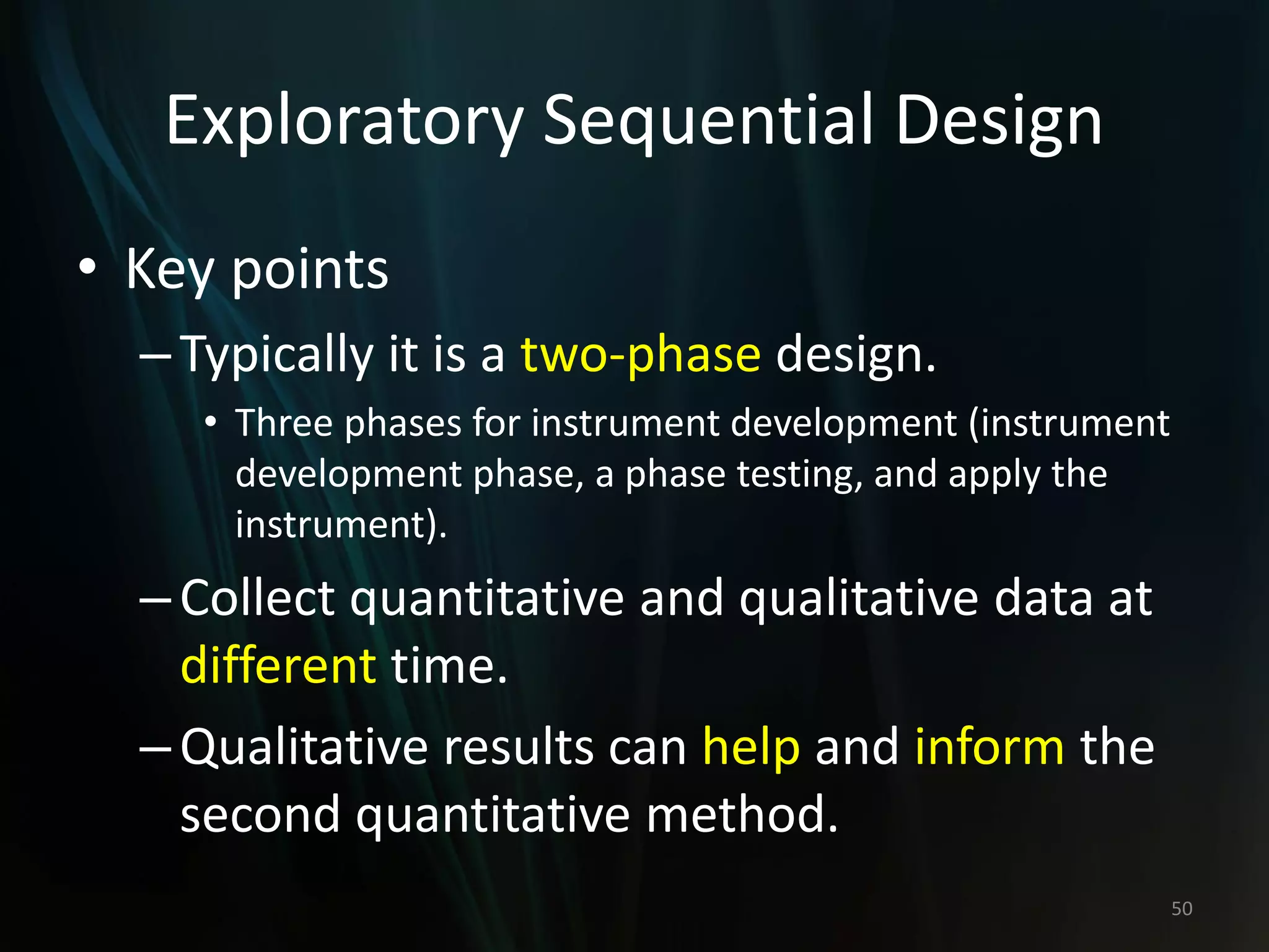 Exploratory Sequential Design
• Key points
–Typically it is a two-phase design.
• Three phases for instrument development (instrument
development phase, a phase testing, and apply the
instrument).
–Collect quantitative and qualitative data at
different time.
–Qualitative results can help and inform the
second quantitative method.
50
 