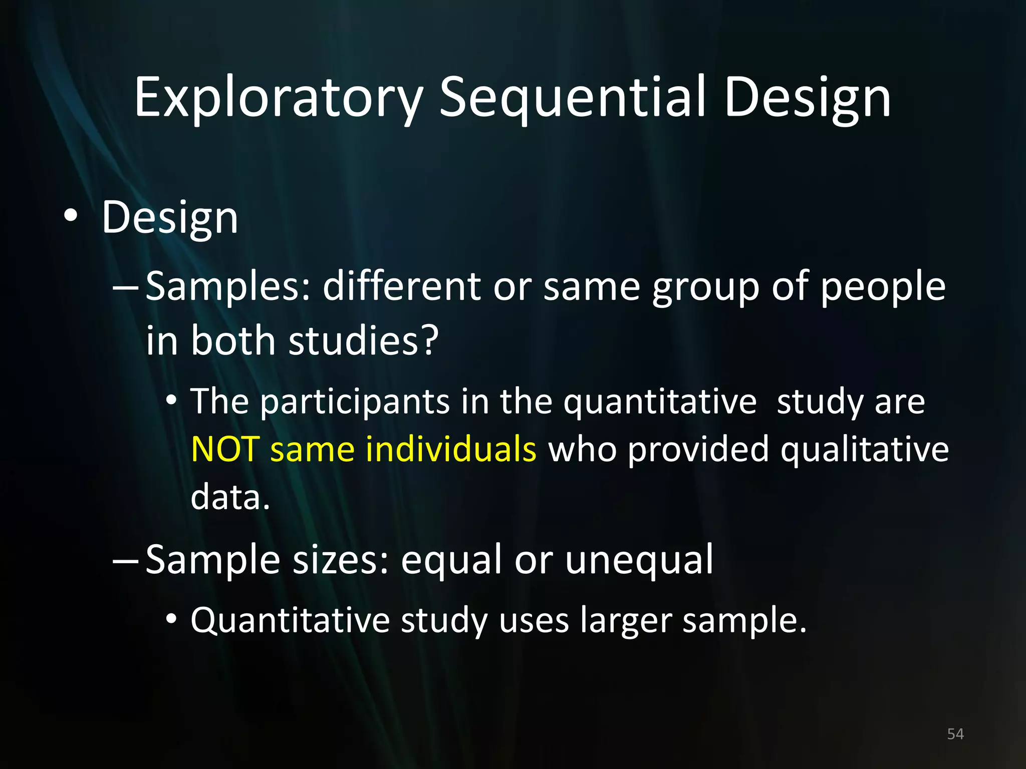 Exploratory Sequential Design
• Design
–Samples: different or same group of people
in both studies?
• The participants in the quantitative study are
NOT same individuals who provided qualitative
data.
–Sample sizes: equal or unequal
• Quantitative study uses larger sample.
54
 