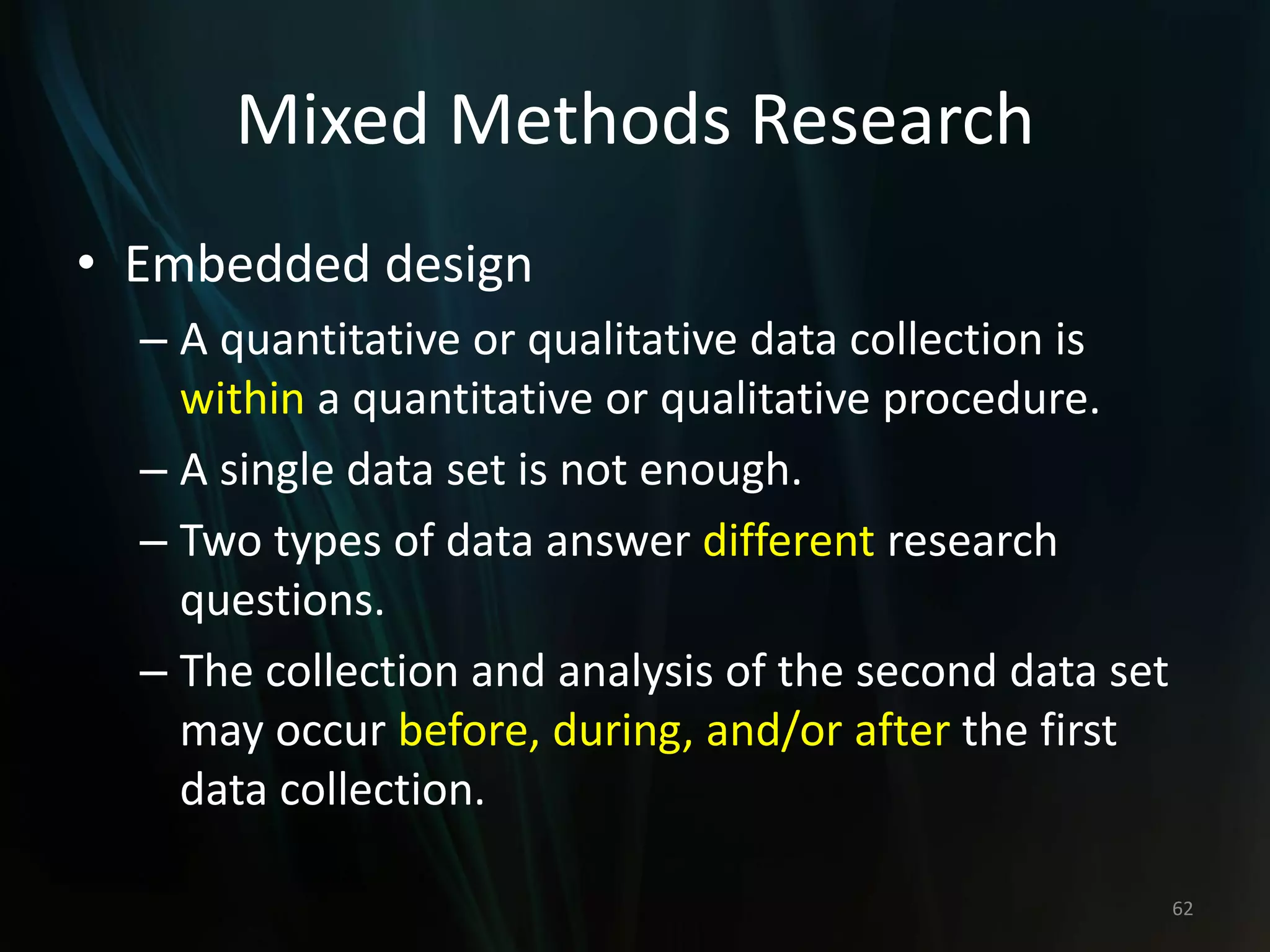 Mixed Methods Research
• Embedded design
– A quantitative or qualitative data collection is
within a quantitative or qualitative procedure.
– A single data set is not enough.
– Two types of data answer different research
questions.
– The collection and analysis of the second data set
may occur before, during, and/or after the first
data collection.
62
 