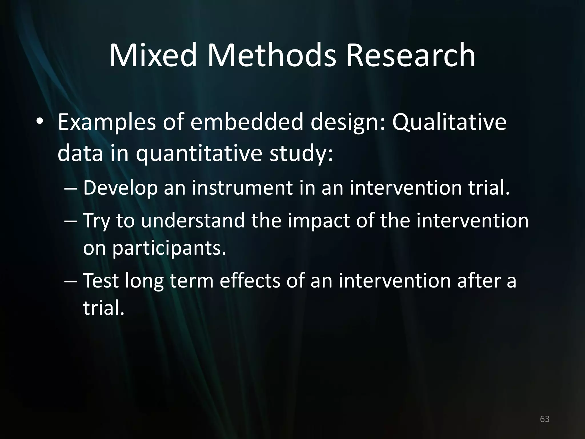Mixed Methods Research
• Examples of embedded design: Qualitative
data in quantitative study:
– Develop an instrument in an intervention trial.
– Try to understand the impact of the intervention
on participants.
– Test long term effects of an intervention after a
trial.
63
 