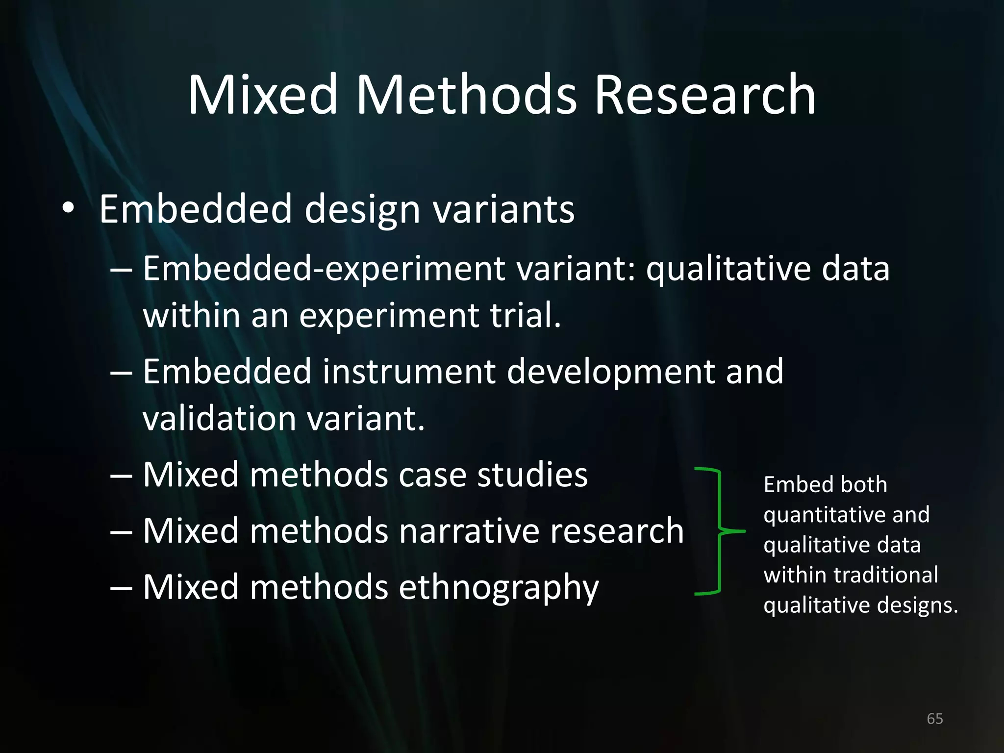 Mixed Methods Research
• Embedded design variants
– Embedded-experiment variant: qualitative data
within an experiment trial.
– Embedded instrument development and
validation variant.
– Mixed methods case studies
– Mixed methods narrative research
– Mixed methods ethnography
65
Embed both
quantitative and
qualitative data
within traditional
qualitative designs.
 