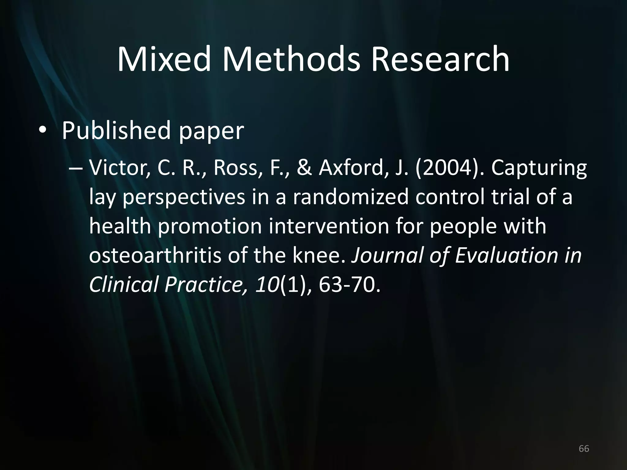 Mixed Methods Research
• Published paper
– Victor, C. R., Ross, F., & Axford, J. (2004). Capturing
lay perspectives in a randomized control trial of a
health promotion intervention for people with
osteoarthritis of the knee. Journal of Evaluation in
Clinical Practice, 10(1), 63-70.
66
 