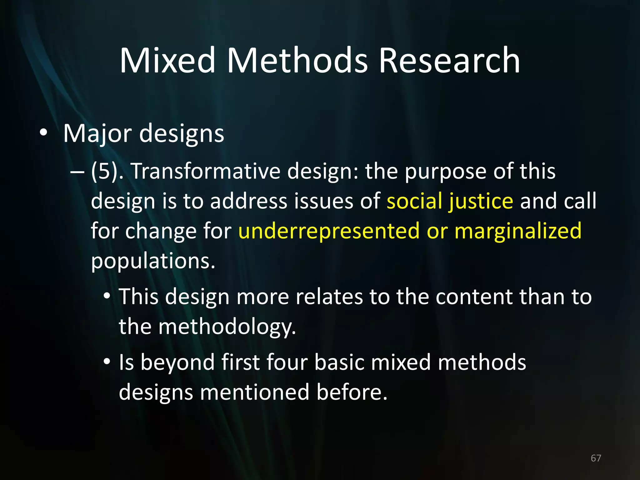 Mixed Methods Research
• Major designs
– (5). Transformative design: the purpose of this
design is to address issues of social justice and call
for change for underrepresented or marginalized
populations.
• This design more relates to the content than to
the methodology.
• Is beyond first four basic mixed methods
designs mentioned before.
67
 