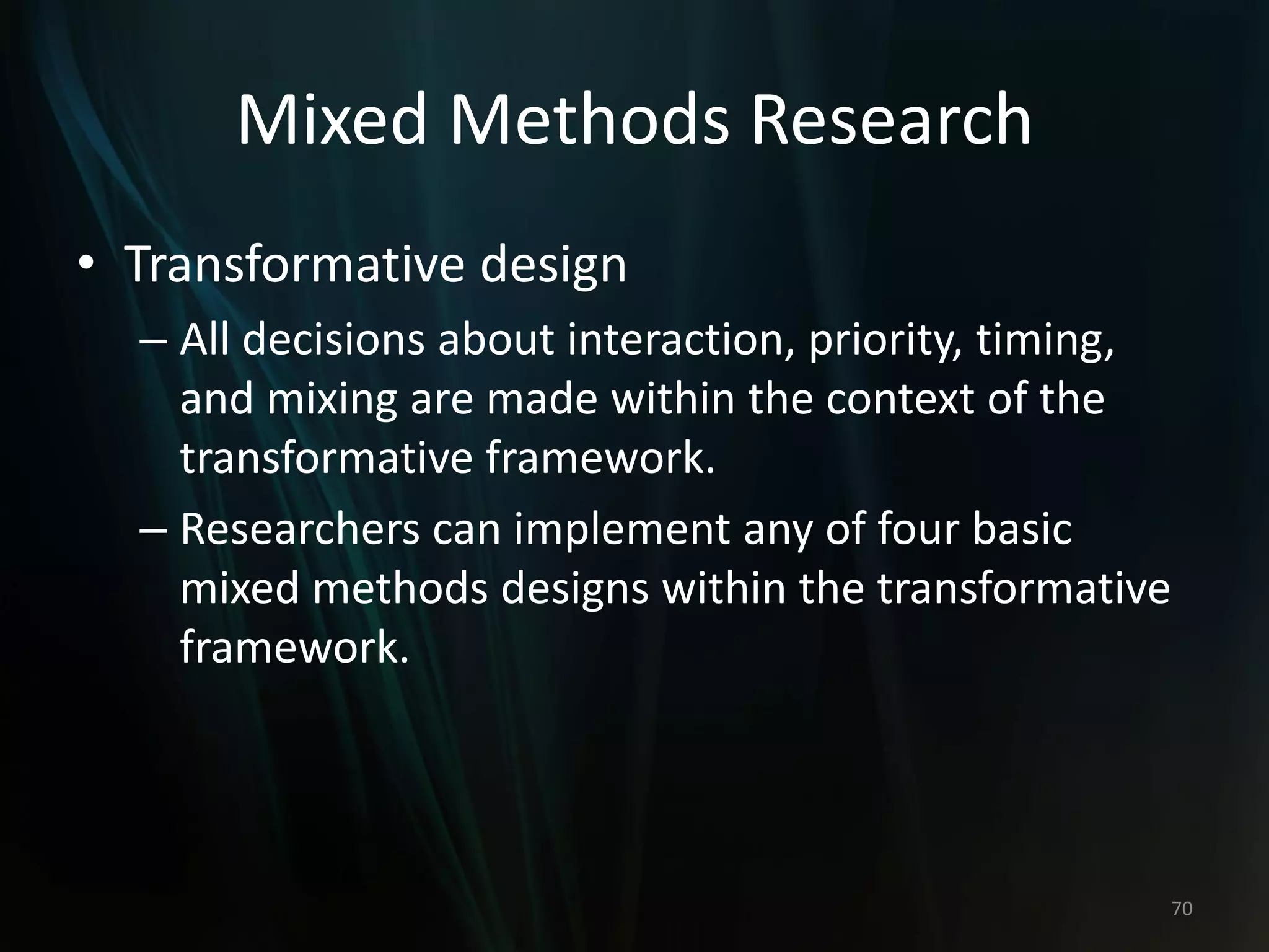 Mixed Methods Research
• Transformative design
– All decisions about interaction, priority, timing,
and mixing are made within the context of the
transformative framework.
– Researchers can implement any of four basic
mixed methods designs within the transformative
framework.
70
 