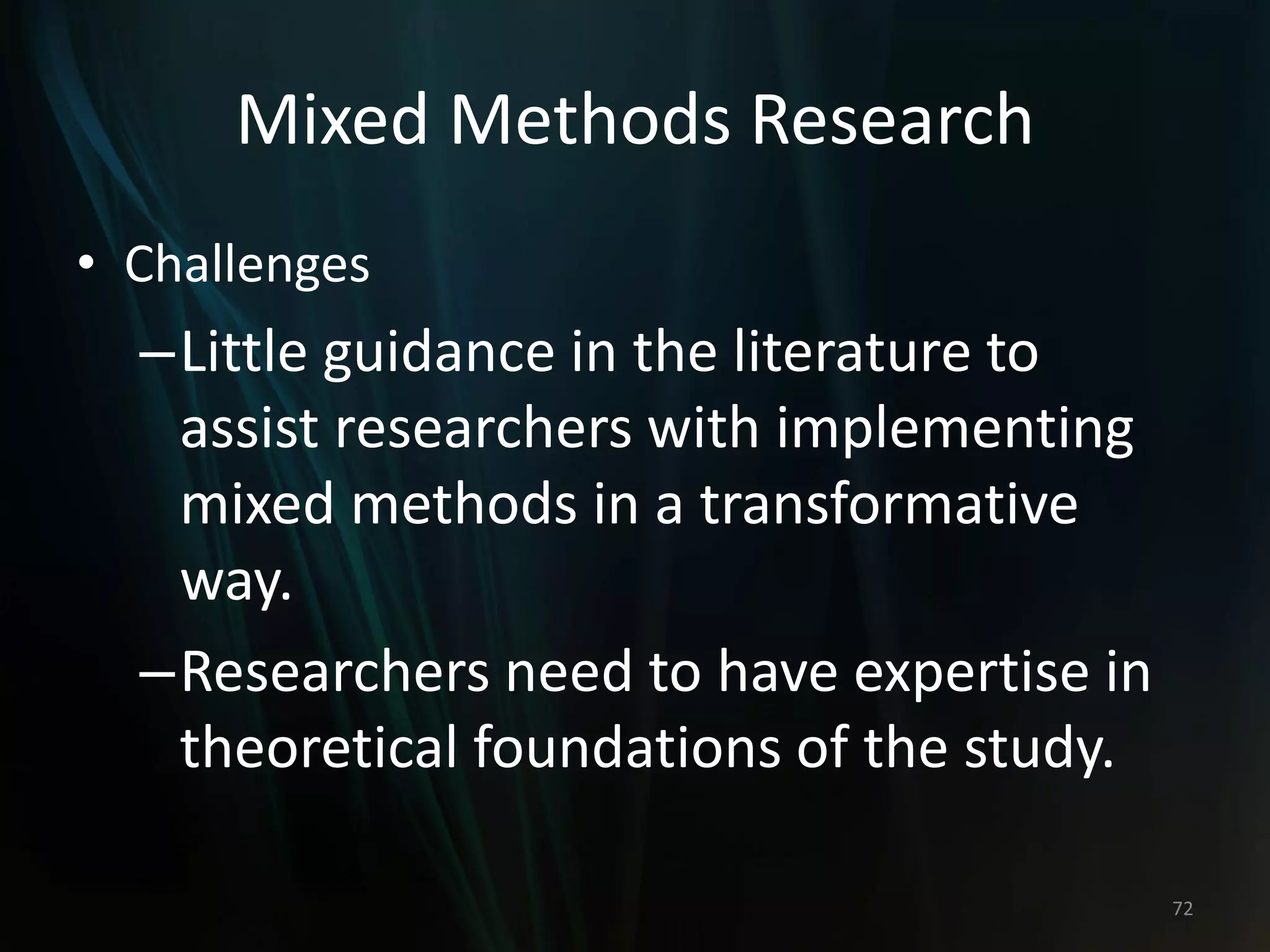 Mixed Methods Research
• Challenges
–Little guidance in the literature to
assist researchers with implementing
mixed methods in a transformative
way.
–Researchers need to have expertise in
theoretical foundations of the study.
72
 