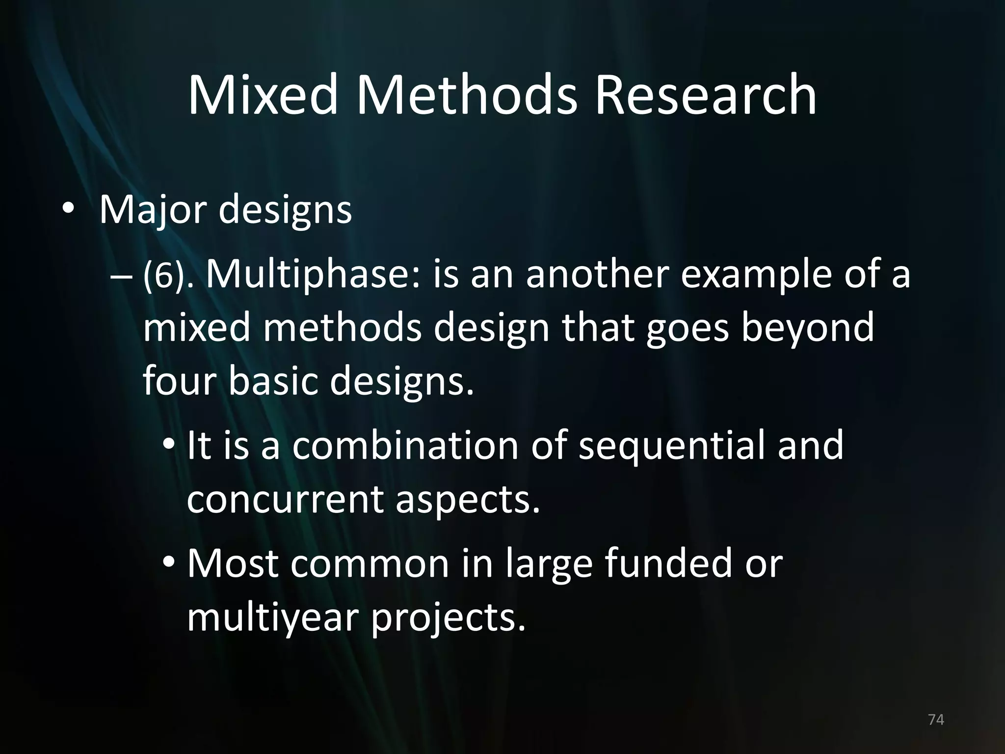 Mixed Methods Research
• Major designs
– (6). Multiphase: is an another example of a
mixed methods design that goes beyond
four basic designs.
• It is a combination of sequential and
concurrent aspects.
• Most common in large funded or
multiyear projects.
74
 