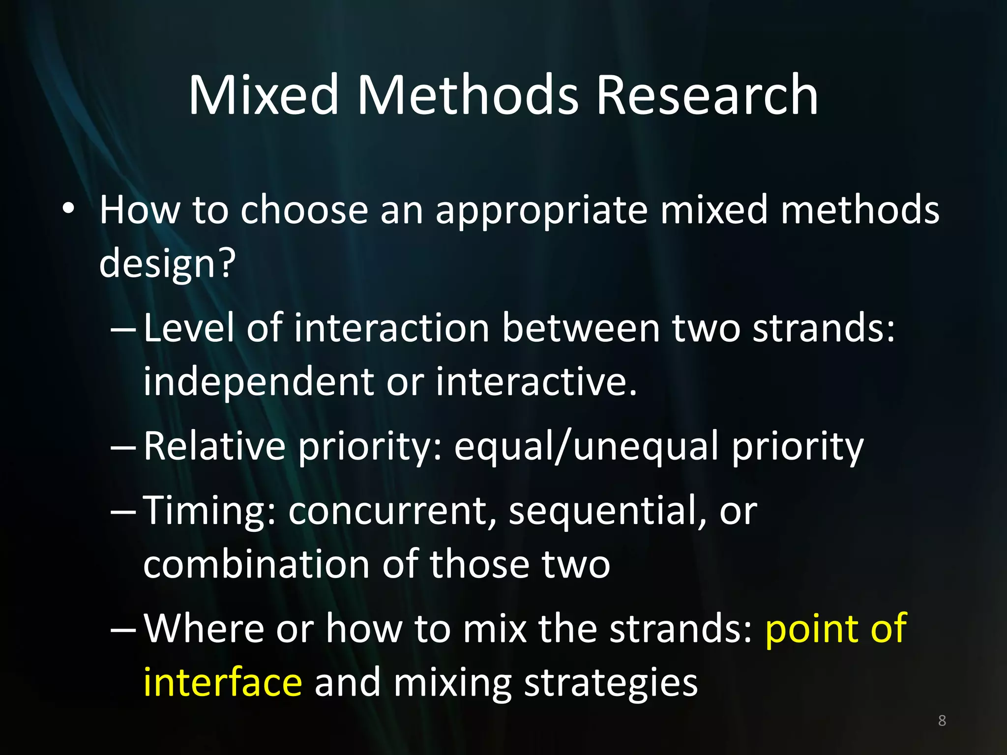 Mixed Methods Research
• How to choose an appropriate mixed methods
design?
–Level of interaction between two strands:
independent or interactive.
–Relative priority: equal/unequal priority
–Timing: concurrent, sequential, or
combination of those two
–Where or how to mix the strands: point of
interface and mixing strategies
8
 