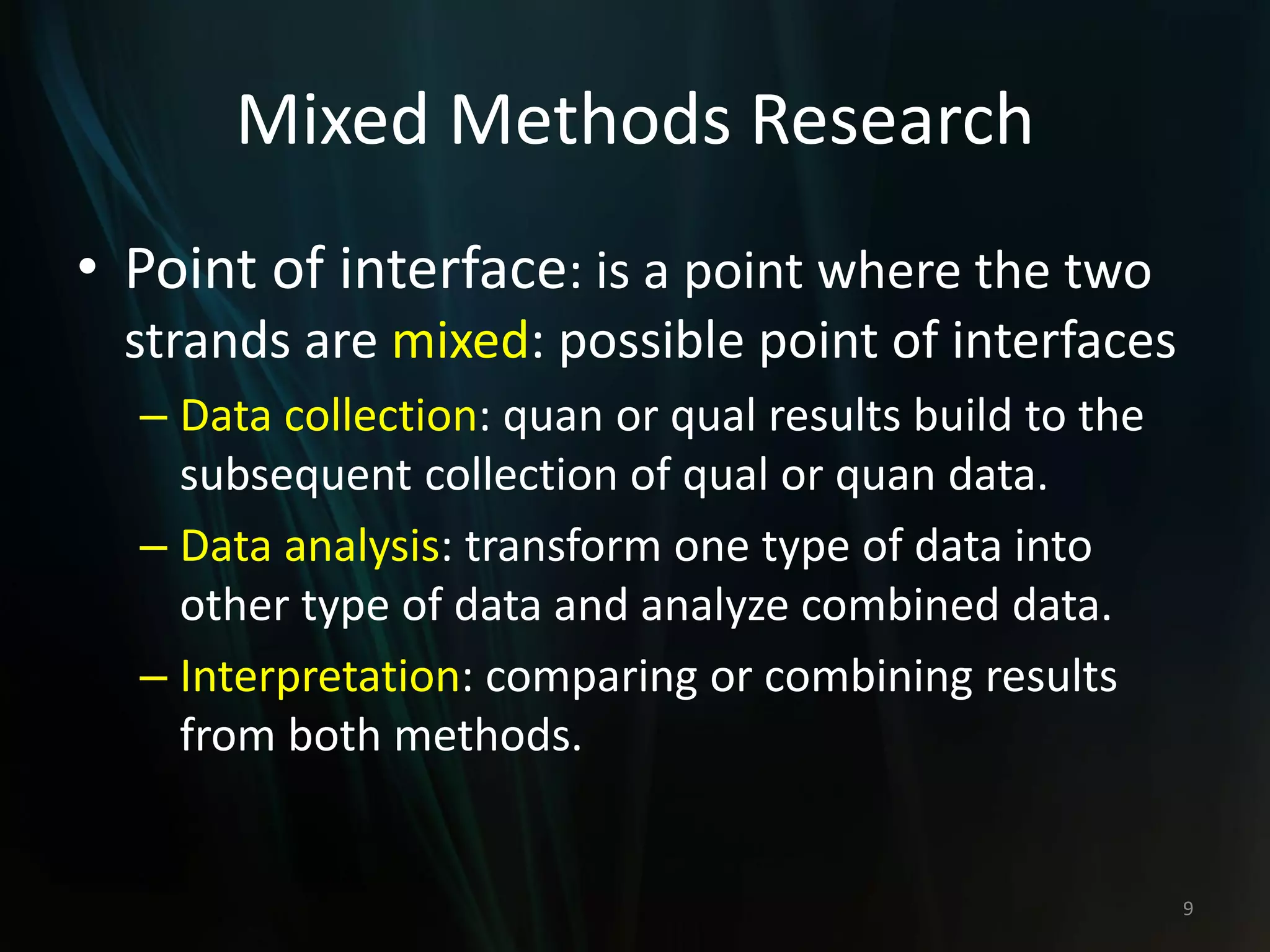 Mixed Methods Research
• Point of interface: is a point where the two
strands are mixed: possible point of interfaces
– Data collection: quan or qual results build to the
subsequent collection of qual or quan data.
– Data analysis: transform one type of data into
other type of data and analyze combined data.
– Interpretation: comparing or combining results
from both methods.
9
 