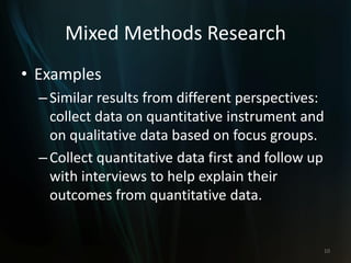 Mixed Methods Research
• Examples
–Similar results from different perspectives:
collect data on quantitative instrument and
on qualitative data based on focus groups.
–Collect quantitative data first and follow up
with interviews to help explain their
outcomes from quantitative data.
10
 