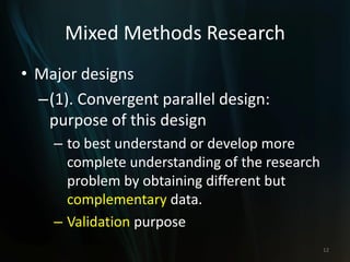 Mixed Methods Research
• Major designs
–(1). Convergent parallel design:
purpose of this design
– to best understand or develop more
complete understanding of the research
problem by obtaining different but
complementary data.
– Validation purpose
12
 