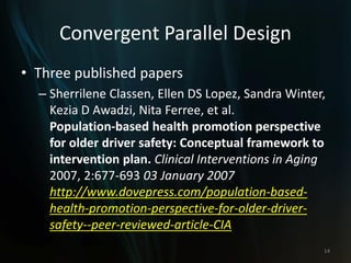 Convergent Parallel Design
• Three published papers
– Sherrilene Classen, Ellen DS Lopez, Sandra Winter,
Kezia D Awadzi, Nita Ferree, et al.
Population-based health promotion perspective
for older driver safety: Conceptual framework to
intervention plan. Clinical Interventions in Aging
2007, 2:677-693 03 January 2007
http://www.dovepress.com/population-based-
health-promotion-perspective-for-older-driver-
safety--peer-reviewed-article-CIA
14
 
