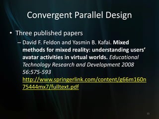 Convergent Parallel Design
• Three published papers
– David F. Feldon and Yasmin B. Kafai. Mixed
methods for mixed reality: understanding users’
avatar activities in virtual worlds. Educational
Technology Research and Development 2008
56:575-593
http://www.springerlink.com/content/g66m160n
75444mx7/fulltext.pdf
15
 