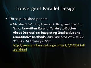 Convergent Parallel Design
• Three published papers
– Marsha N. Wittink, Frances K. Barg, and Joseph J.
Gallo. Unwritten Rules of Talking to Doctors
About Depression: Integrating Qualitative and
Quantitative Methods. Ann Fam Med 2006 4:302-
309; doi:10.1370/afm.558 .
http://www.annfammed.org/content/4/4/302.full
.pdf+html
16
 