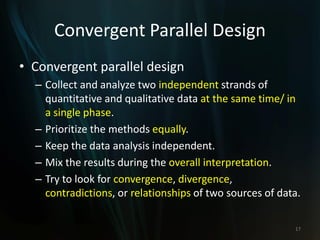 Convergent Parallel Design
• Convergent parallel design
– Collect and analyze two independent strands of
quantitative and qualitative data at the same time/ in
a single phase.
– Prioritize the methods equally.
– Keep the data analysis independent.
– Mix the results during the overall interpretation.
– Try to look for convergence, divergence,
contradictions, or relationships of two sources of data.
17
 